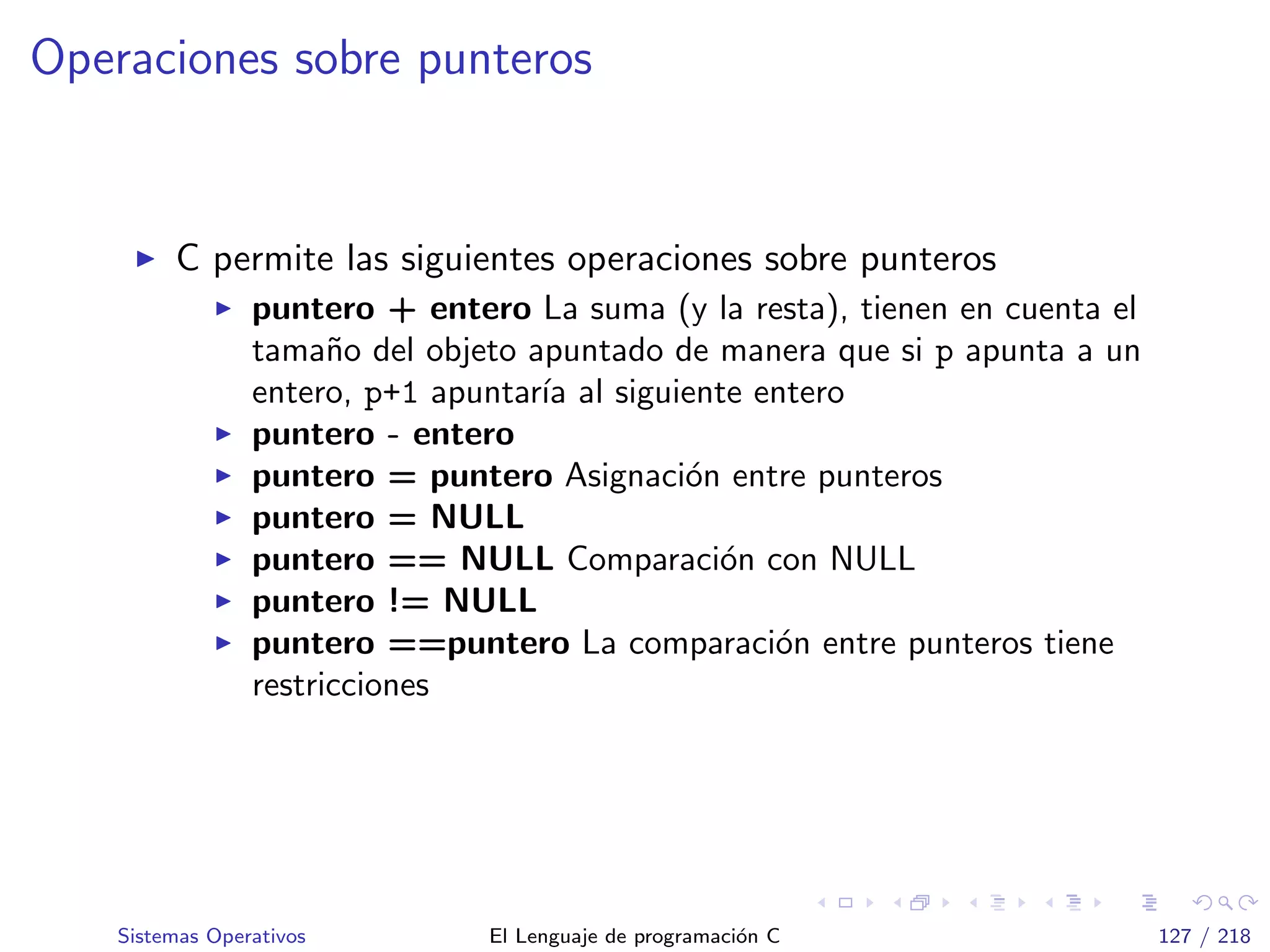 Operaciones sobre punteros
C permite las siguientes operaciones sobre punteros
puntero + entero La suma (y la resta), tienen en cuenta el
tama˜no del objeto apuntado de manera que si p apunta a un
entero, p+1 apuntar´ıa al siguiente entero
puntero - entero
puntero = puntero Asignaci´on entre punteros
puntero = NULL
puntero == NULL Comparaci´on con NULL
puntero != NULL
puntero ==puntero La comparaci´on entre punteros tiene
restricciones
Sistemas Operativos El Lenguaje de programaci´on C 127 / 218
 