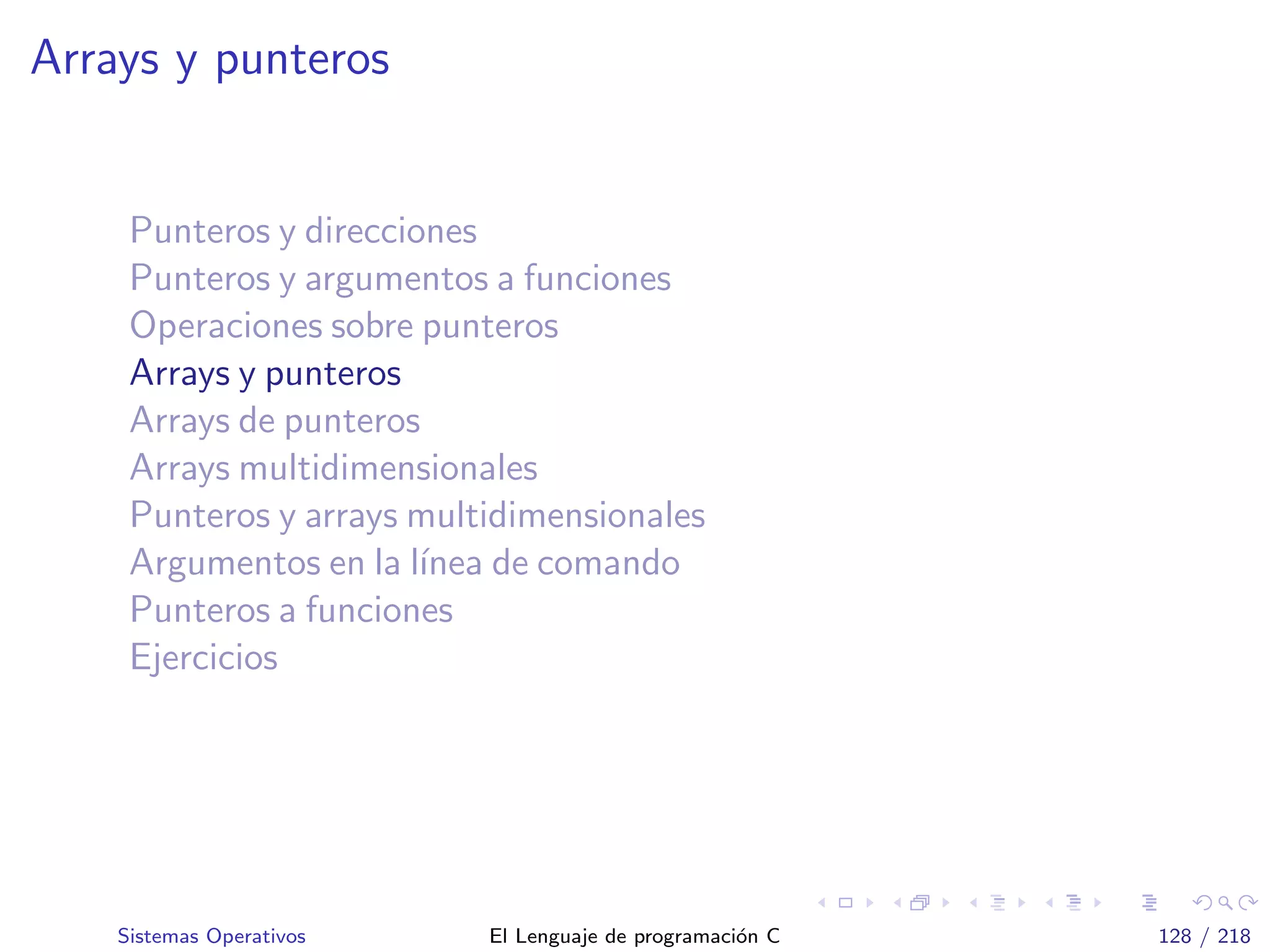 Arrays y punteros
Punteros y direcciones
Punteros y argumentos a funciones
Operaciones sobre punteros
Arrays y punteros
Arrays de punteros
Arrays multidimensionales
Punteros y arrays multidimensionales
Argumentos en la l´ınea de comando
Punteros a funciones
Ejercicios
Sistemas Operativos El Lenguaje de programaci´on C 128 / 218
 