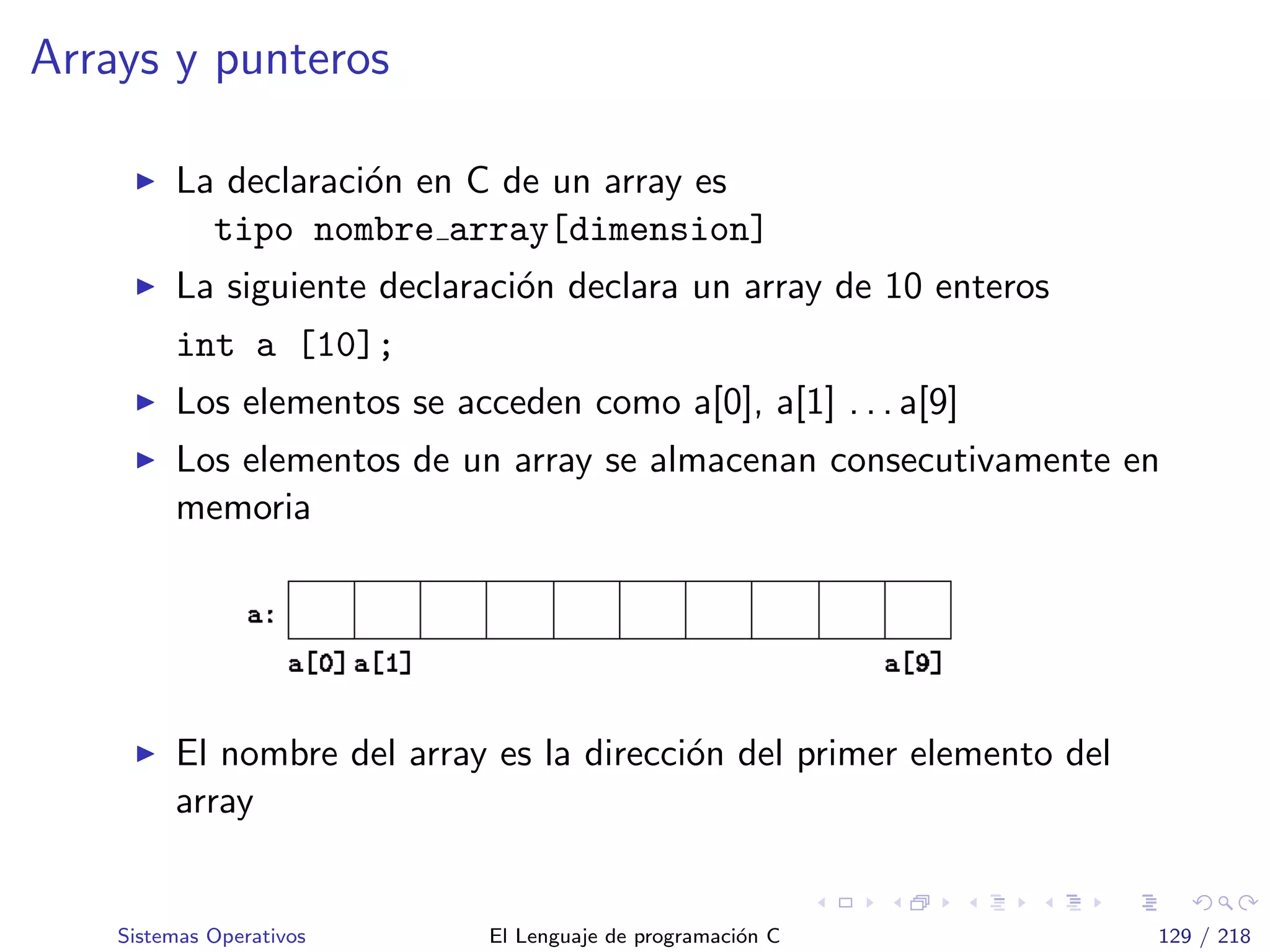 Arrays y punteros
La declaraci´on en C de un array es
tipo nombre array[dimension]
La siguiente declaraci´on declara un array de 10 enteros
int a [10];
Los elementos se acceden como a[0], a[1] . . . a[9]
Los elementos de un array se almacenan consecutivamente en
memoria
El nombre del array es la direcci´on del primer elemento del
array
Sistemas Operativos El Lenguaje de programaci´on C 129 / 218
 