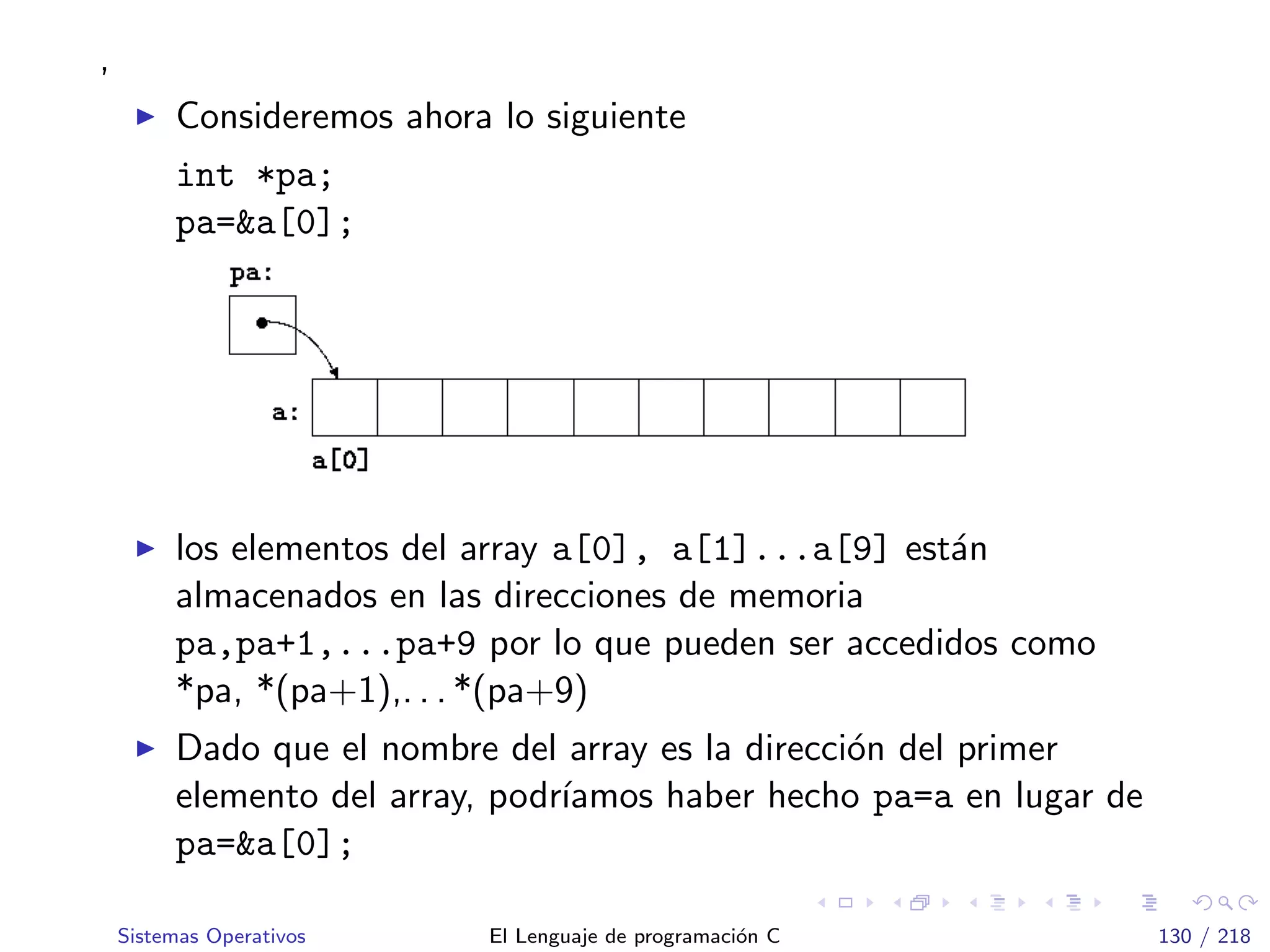 ,
Consideremos ahora lo siguiente
int *pa;
pa=&a[0];
los elementos del array a[0], a[1]...a[9] est´an
almacenados en las direcciones de memoria
pa,pa+1,...pa+9 por lo que pueden ser accedidos como
*pa, *(pa+1),. . . *(pa+9)
Dado que el nombre del array es la direcci´on del primer
elemento del array, podr´ıamos haber hecho pa=a en lugar de
pa=&a[0];
Sistemas Operativos El Lenguaje de programaci´on C 130 / 218
 