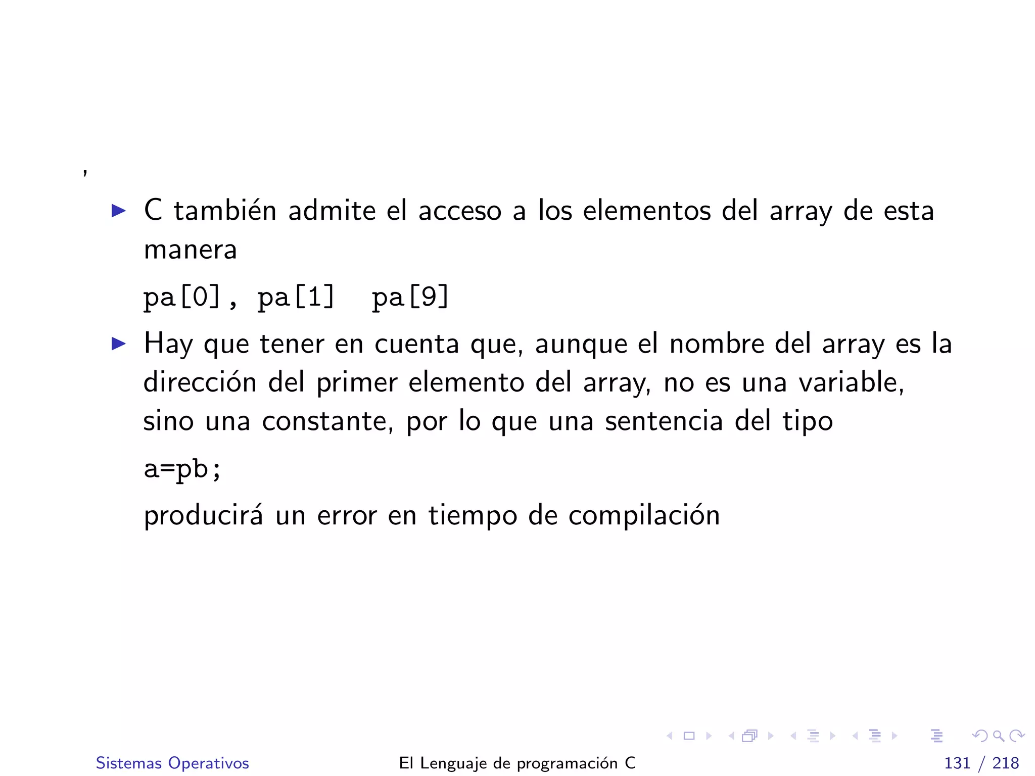 ,
C tambi´en admite el acceso a los elementos del array de esta
manera
pa[0], pa[1] pa[9]
Hay que tener en cuenta que, aunque el nombre del array es la
direcci´on del primer elemento del array, no es una variable,
sino una constante, por lo que una sentencia del tipo
a=pb;
producir´a un error en tiempo de compilaci´on
Sistemas Operativos El Lenguaje de programaci´on C 131 / 218
 