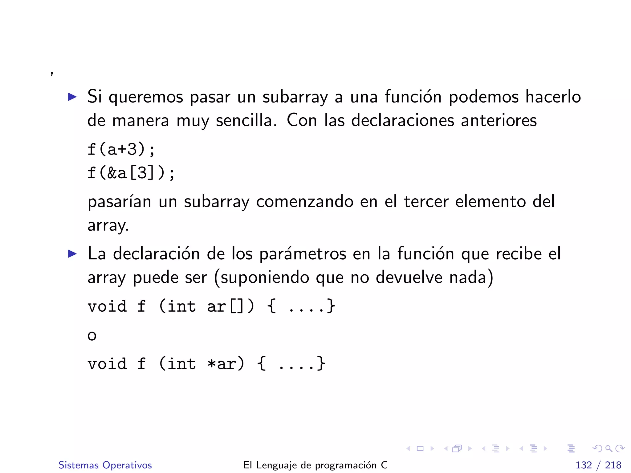 ,
Si queremos pasar un subarray a una funci´on podemos hacerlo
de manera muy sencilla. Con las declaraciones anteriores
f(a+3);
f(&a[3]);
pasar´ıan un subarray comenzando en el tercer elemento del
array.
La declaraci´on de los par´ametros en la funci´on que recibe el
array puede ser (suponiendo que no devuelve nada)
void f (int ar[]) { ....}
o
void f (int *ar) { ....}
Sistemas Operativos El Lenguaje de programaci´on C 132 / 218
 