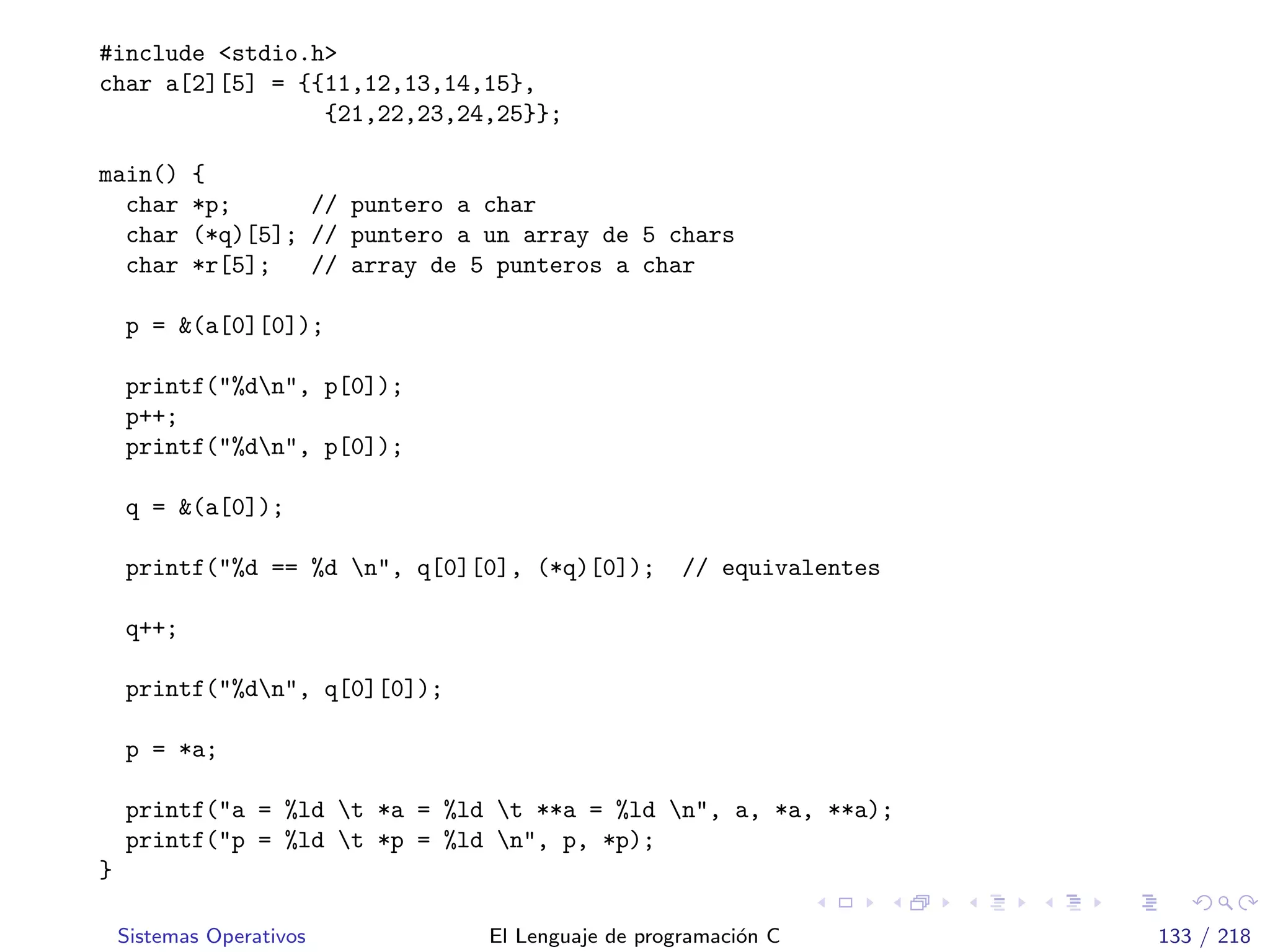 #include <stdio.h>
char a[2][5] = {{11,12,13,14,15},
{21,22,23,24,25}};
main() {
char *p; // puntero a char
char (*q)[5]; // puntero a un array de 5 chars
char *r[5]; // array de 5 punteros a char
p = &(a[0][0]);
printf("%dn", p[0]);
p++;
printf("%dn", p[0]);
q = &(a[0]);
printf("%d == %d n", q[0][0], (*q)[0]); // equivalentes
q++;
printf("%dn", q[0][0]);
p = *a;
printf("a = %ld t *a = %ld t **a = %ld n", a, *a, **a);
printf("p = %ld t *p = %ld n", p, *p);
}
Sistemas Operativos El Lenguaje de programaci´on C 133 / 218
 