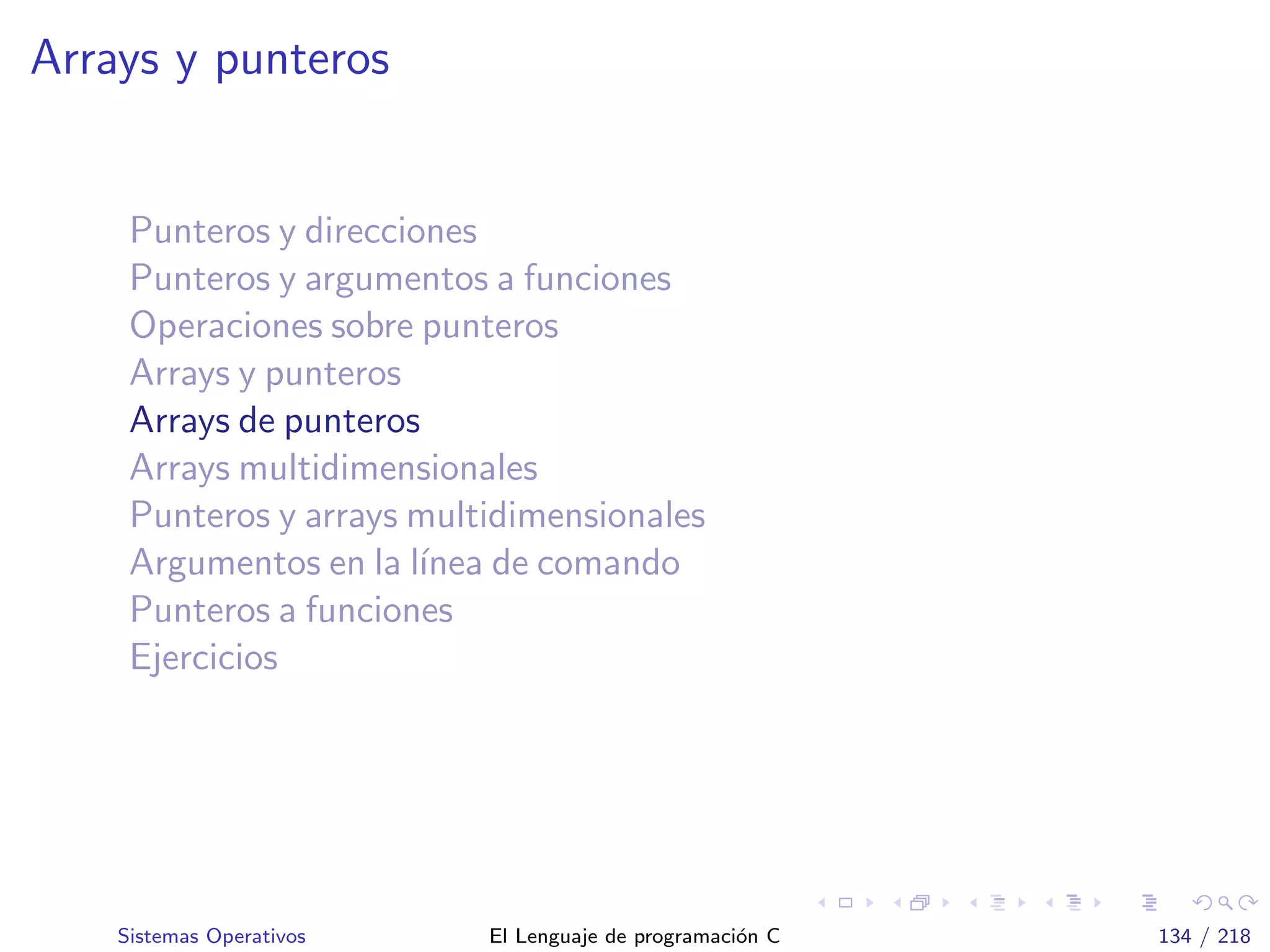 Arrays y punteros
Punteros y direcciones
Punteros y argumentos a funciones
Operaciones sobre punteros
Arrays y punteros
Arrays de punteros
Arrays multidimensionales
Punteros y arrays multidimensionales
Argumentos en la l´ınea de comando
Punteros a funciones
Ejercicios
Sistemas Operativos El Lenguaje de programaci´on C 134 / 218
 