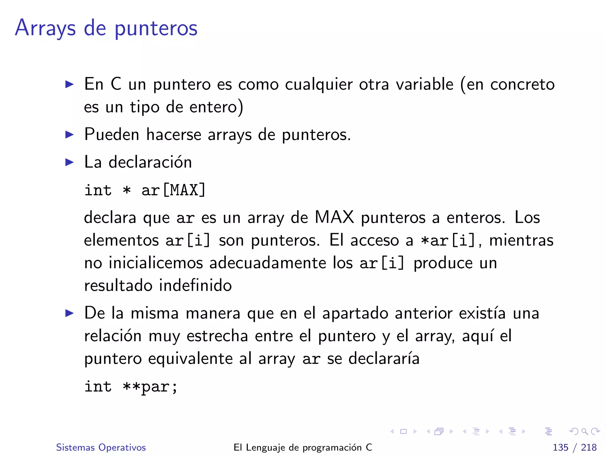 Arrays de punteros
En C un puntero es como cualquier otra variable (en concreto
es un tipo de entero)
Pueden hacerse arrays de punteros.
La declaraci´on
int * ar[MAX]
declara que ar es un array de MAX punteros a enteros. Los
elementos ar[i] son punteros. El acceso a *ar[i], mientras
no inicialicemos adecuadamente los ar[i] produce un
resultado indeﬁnido
De la misma manera que en el apartado anterior exist´ıa una
relaci´on muy estrecha entre el puntero y el array, aqu´ı el
puntero equivalente al array ar se declarar´ıa
int **par;
Sistemas Operativos El Lenguaje de programaci´on C 135 / 218
 