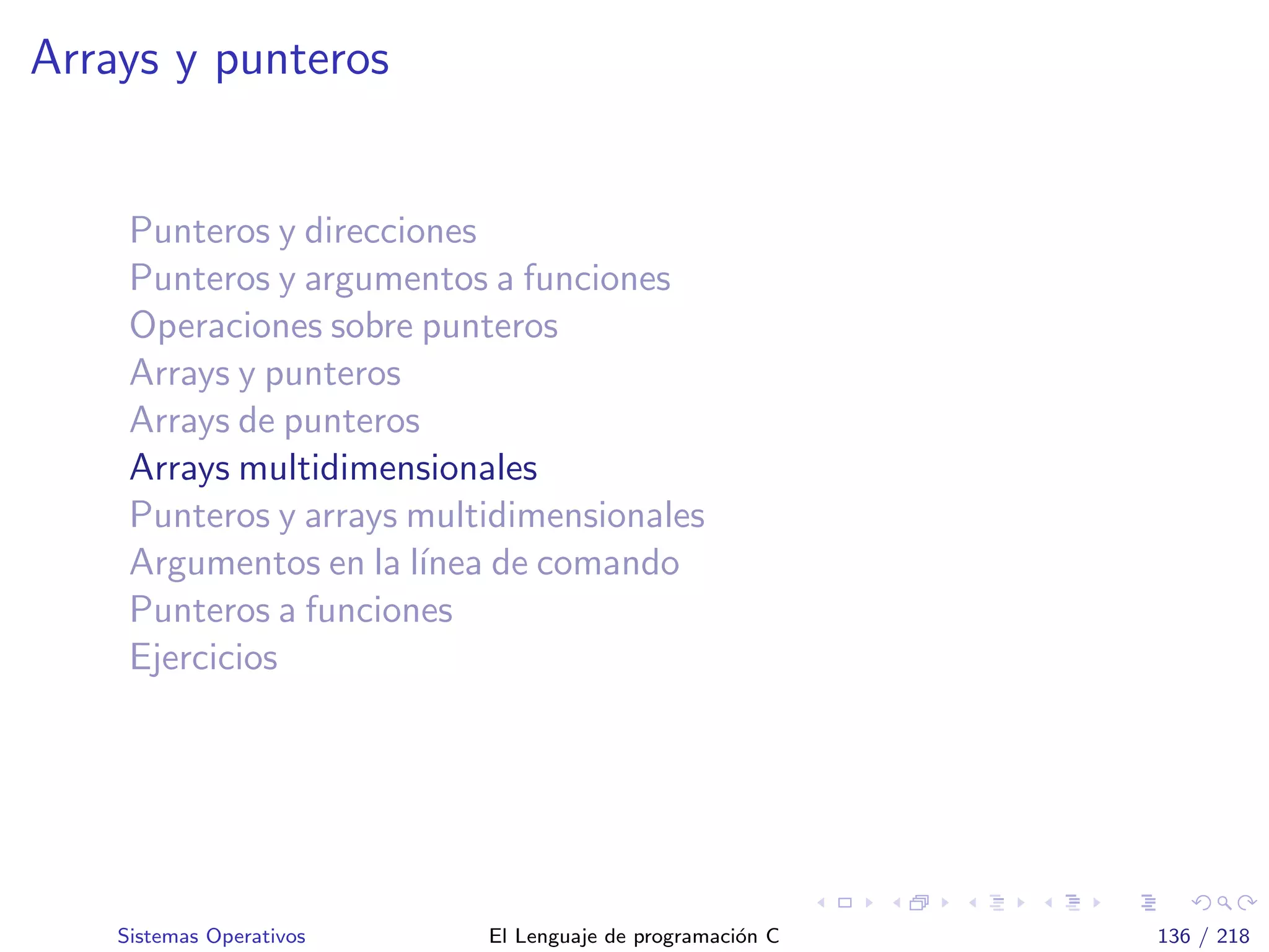 Arrays y punteros
Punteros y direcciones
Punteros y argumentos a funciones
Operaciones sobre punteros
Arrays y punteros
Arrays de punteros
Arrays multidimensionales
Punteros y arrays multidimensionales
Argumentos en la l´ınea de comando
Punteros a funciones
Ejercicios
Sistemas Operativos El Lenguaje de programaci´on C 136 / 218
 