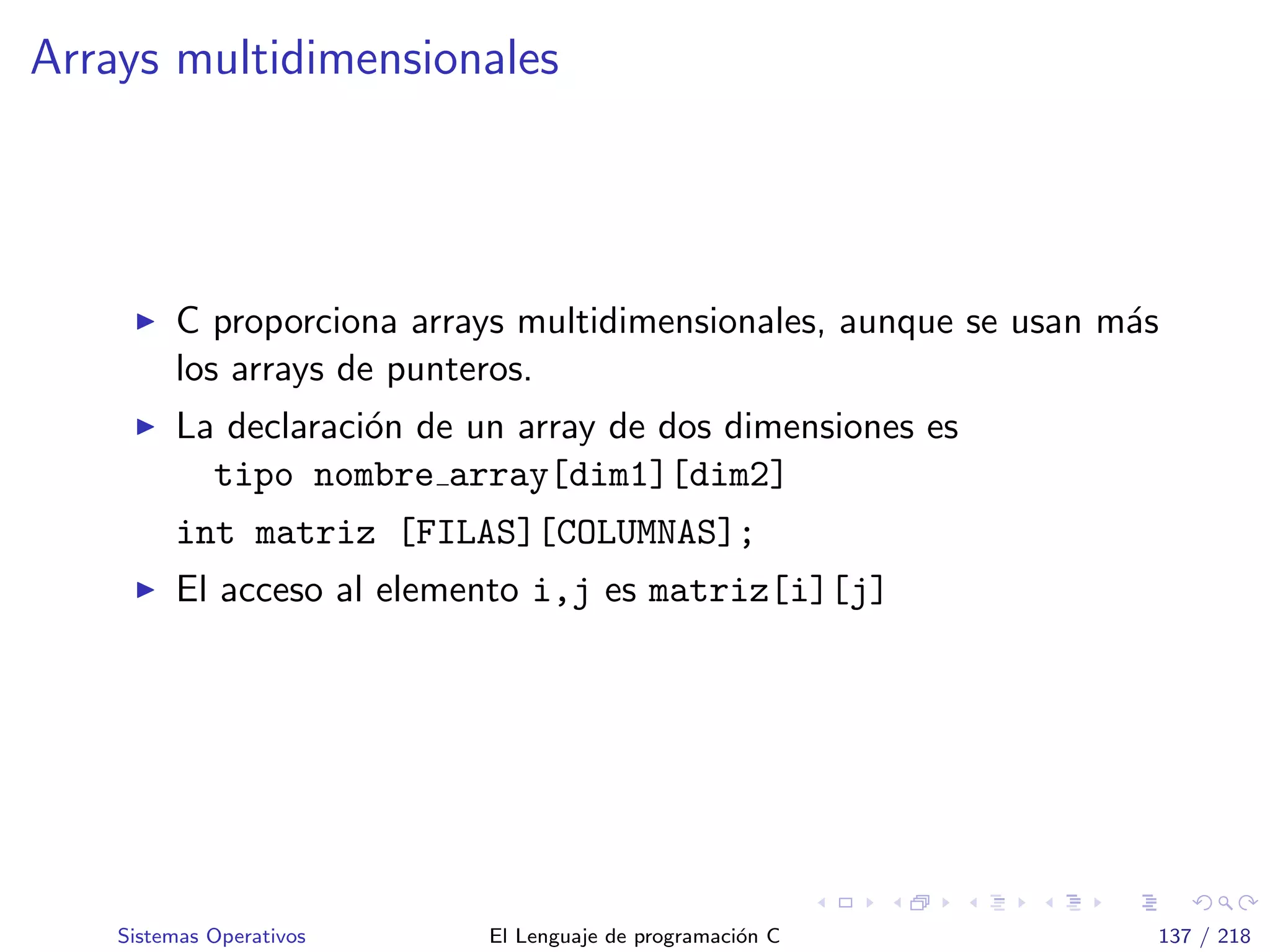 Arrays multidimensionales
C proporciona arrays multidimensionales, aunque se usan m´as
los arrays de punteros.
La declaraci´on de un array de dos dimensiones es
tipo nombre array[dim1][dim2]
int matriz [FILAS][COLUMNAS];
El acceso al elemento i,j es matriz[i][j]
Sistemas Operativos El Lenguaje de programaci´on C 137 / 218
 