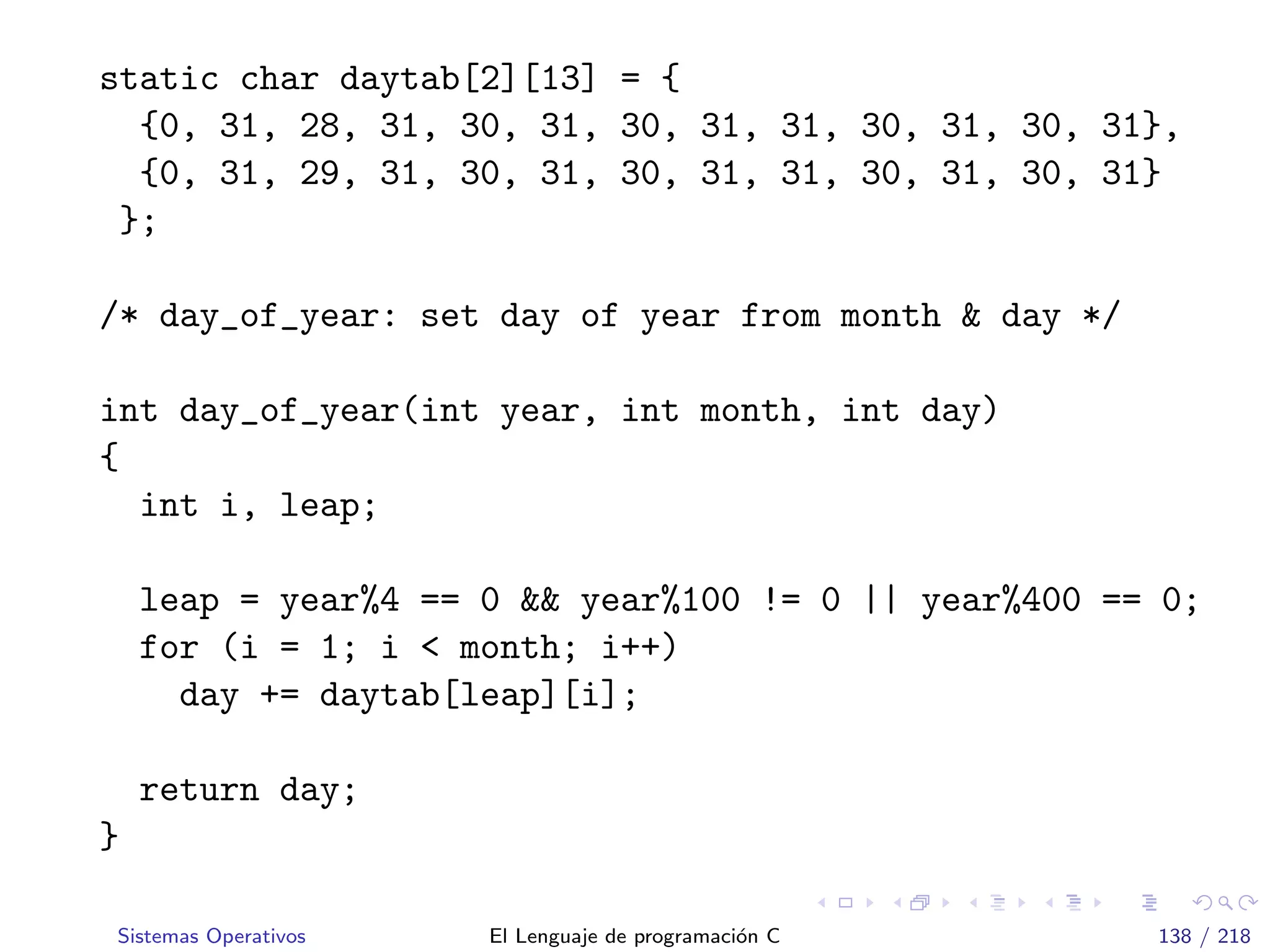 static char daytab[2][13] = {
{0, 31, 28, 31, 30, 31, 30, 31, 31, 30, 31, 30, 31},
{0, 31, 29, 31, 30, 31, 30, 31, 31, 30, 31, 30, 31}
};
/* day_of_year: set day of year from month & day */
int day_of_year(int year, int month, int day)
{
int i, leap;
leap = year%4 == 0 && year%100 != 0 || year%400 == 0;
for (i = 1; i < month; i++)
day += daytab[leap][i];
return day;
}
Sistemas Operativos El Lenguaje de programaci´on C 138 / 218
 