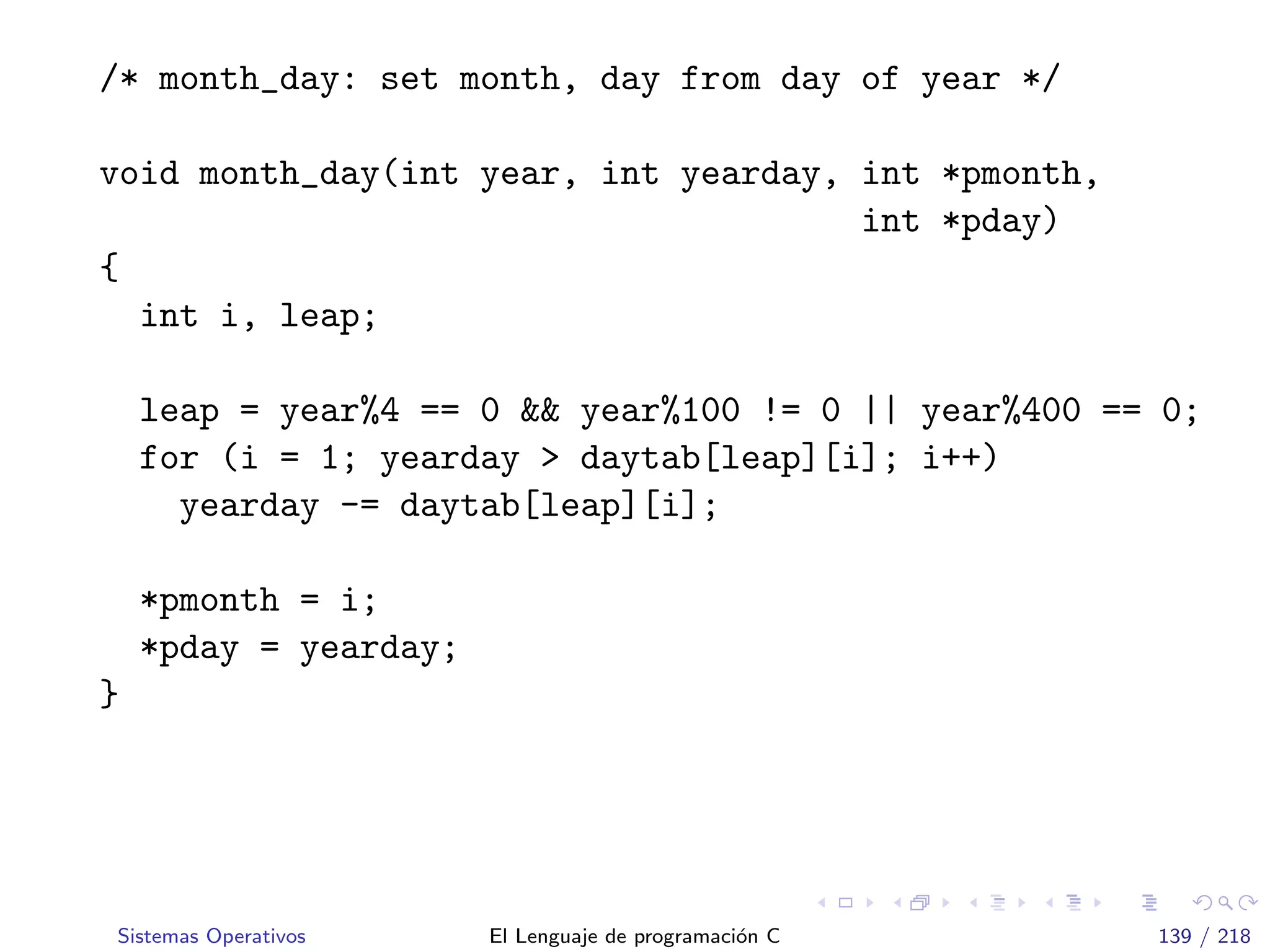 /* month_day: set month, day from day of year */
void month_day(int year, int yearday, int *pmonth,
int *pday)
{
int i, leap;
leap = year%4 == 0 && year%100 != 0 || year%400 == 0;
for (i = 1; yearday > daytab[leap][i]; i++)
yearday -= daytab[leap][i];
*pmonth = i;
*pday = yearday;
}
Sistemas Operativos El Lenguaje de programaci´on C 139 / 218
 