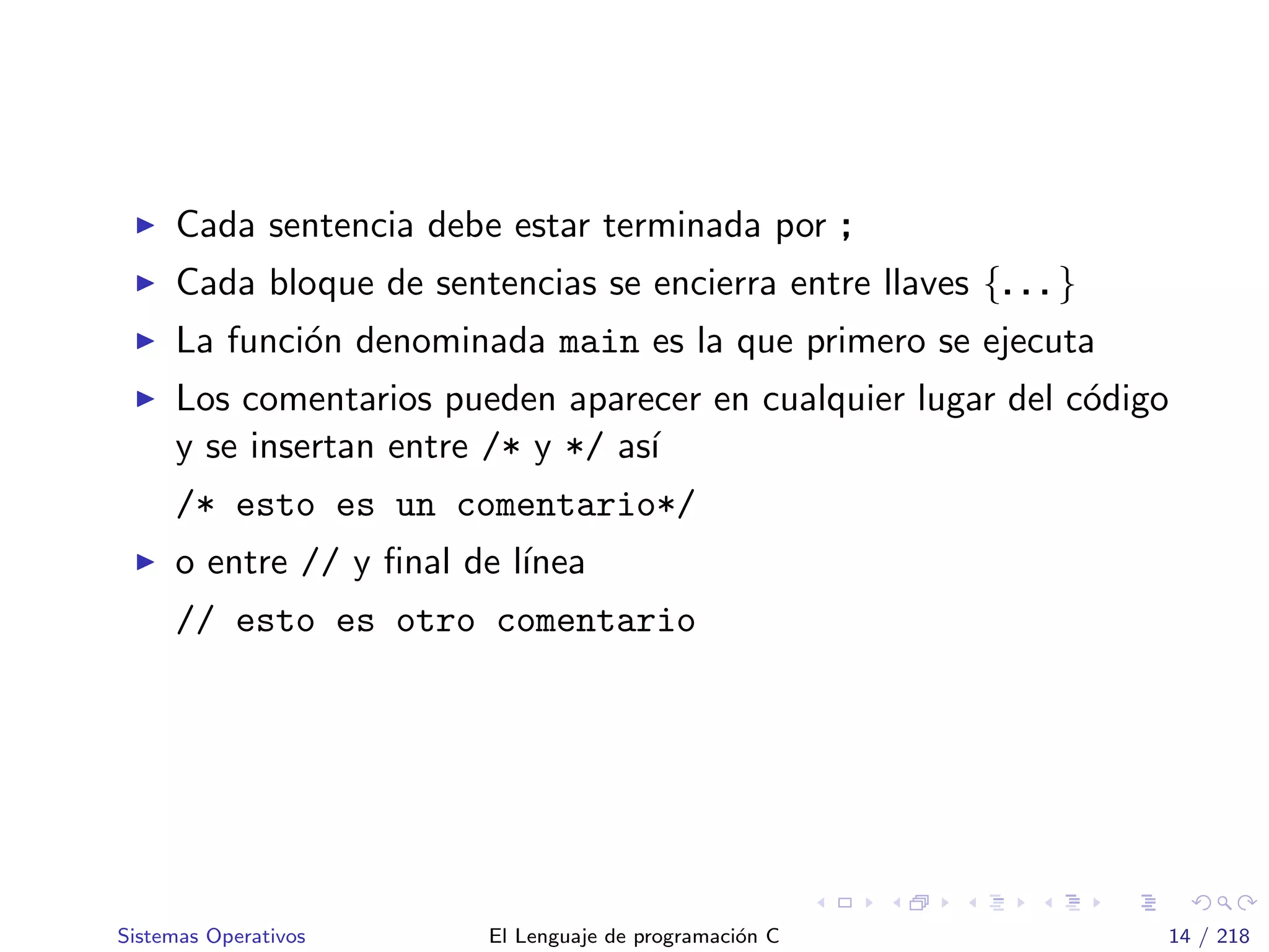 Cada sentencia debe estar terminada por ;
Cada bloque de sentencias se encierra entre llaves {. . . }
La funci´on denominada main es la que primero se ejecuta
Los comentarios pueden aparecer en cualquier lugar del c´odigo
y se insertan entre /* y */ as´ı
/* esto es un comentario*/
o entre // y ﬁnal de l´ınea
// esto es otro comentario
Sistemas Operativos El Lenguaje de programaci´on C 14 / 218
 