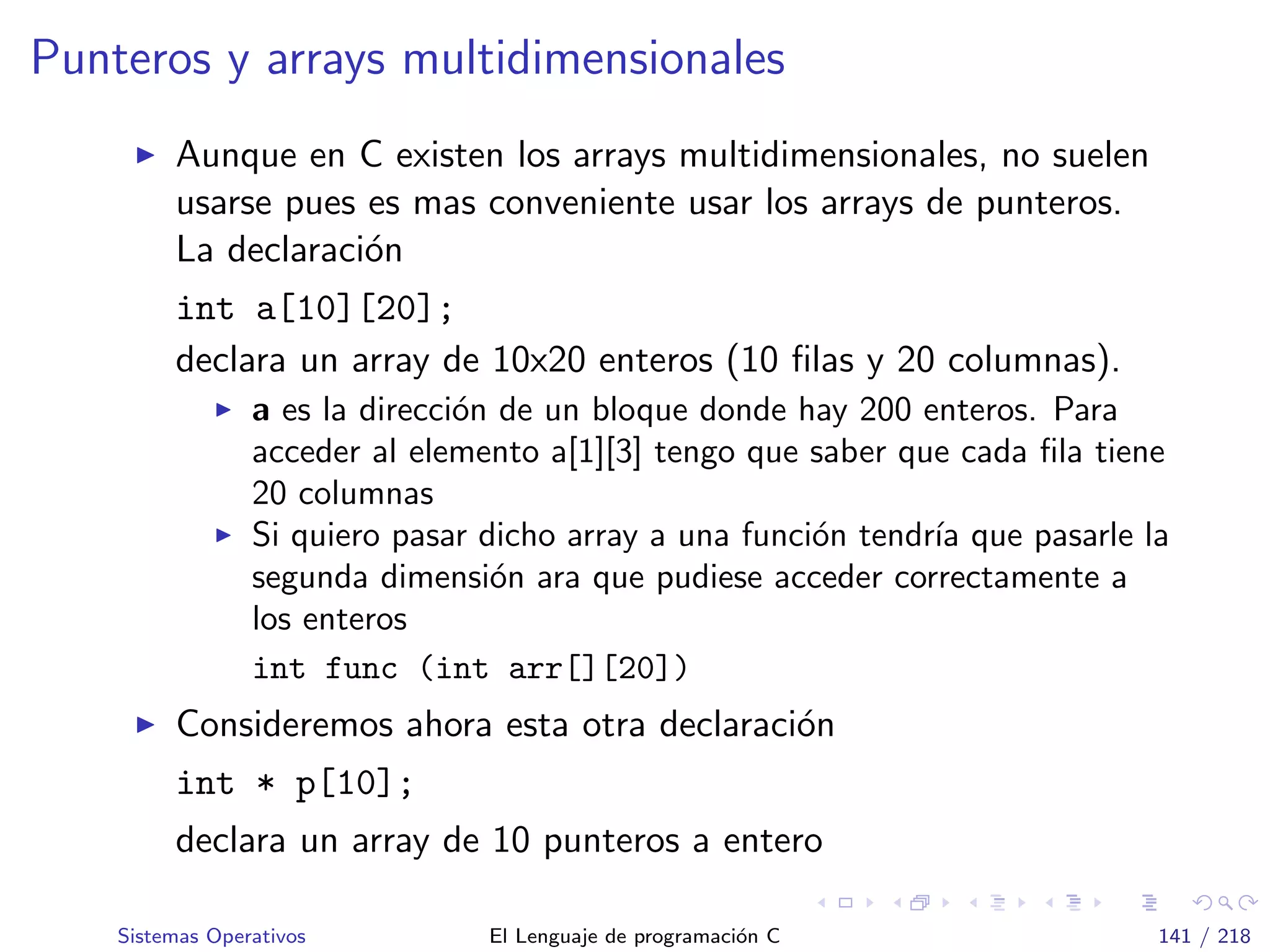 Punteros y arrays multidimensionales
Aunque en C existen los arrays multidimensionales, no suelen
usarse pues es mas conveniente usar los arrays de punteros.
La declaraci´on
int a[10][20];
declara un array de 10x20 enteros (10 ﬁlas y 20 columnas).
a es la direcci´on de un bloque donde hay 200 enteros. Para
acceder al elemento a[1][3] tengo que saber que cada ﬁla tiene
20 columnas
Si quiero pasar dicho array a una funci´on tendr´ıa que pasarle la
segunda dimensi´on ara que pudiese acceder correctamente a
los enteros
int func (int arr[][20])
Consideremos ahora esta otra declaraci´on
int * p[10];
declara un array de 10 punteros a entero
Sistemas Operativos El Lenguaje de programaci´on C 141 / 218
 