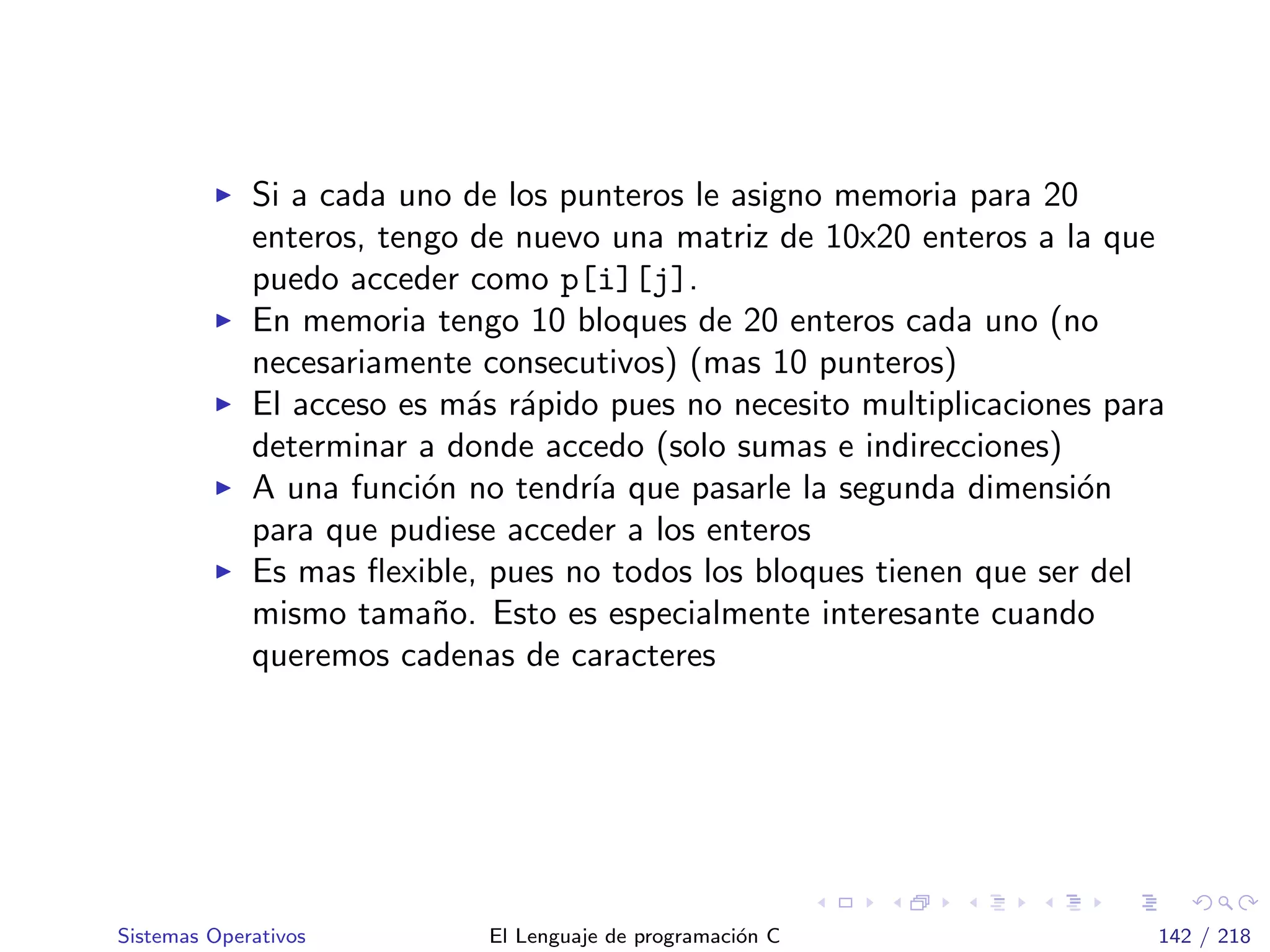Si a cada uno de los punteros le asigno memoria para 20
enteros, tengo de nuevo una matriz de 10x20 enteros a la que
puedo acceder como p[i][j].
En memoria tengo 10 bloques de 20 enteros cada uno (no
necesariamente consecutivos) (mas 10 punteros)
El acceso es m´as r´apido pues no necesito multiplicaciones para
determinar a donde accedo (solo sumas e indirecciones)
A una funci´on no tendr´ıa que pasarle la segunda dimensi´on
para que pudiese acceder a los enteros
Es mas ﬂexible, pues no todos los bloques tienen que ser del
mismo tama˜no. Esto es especialmente interesante cuando
queremos cadenas de caracteres
Sistemas Operativos El Lenguaje de programaci´on C 142 / 218
 