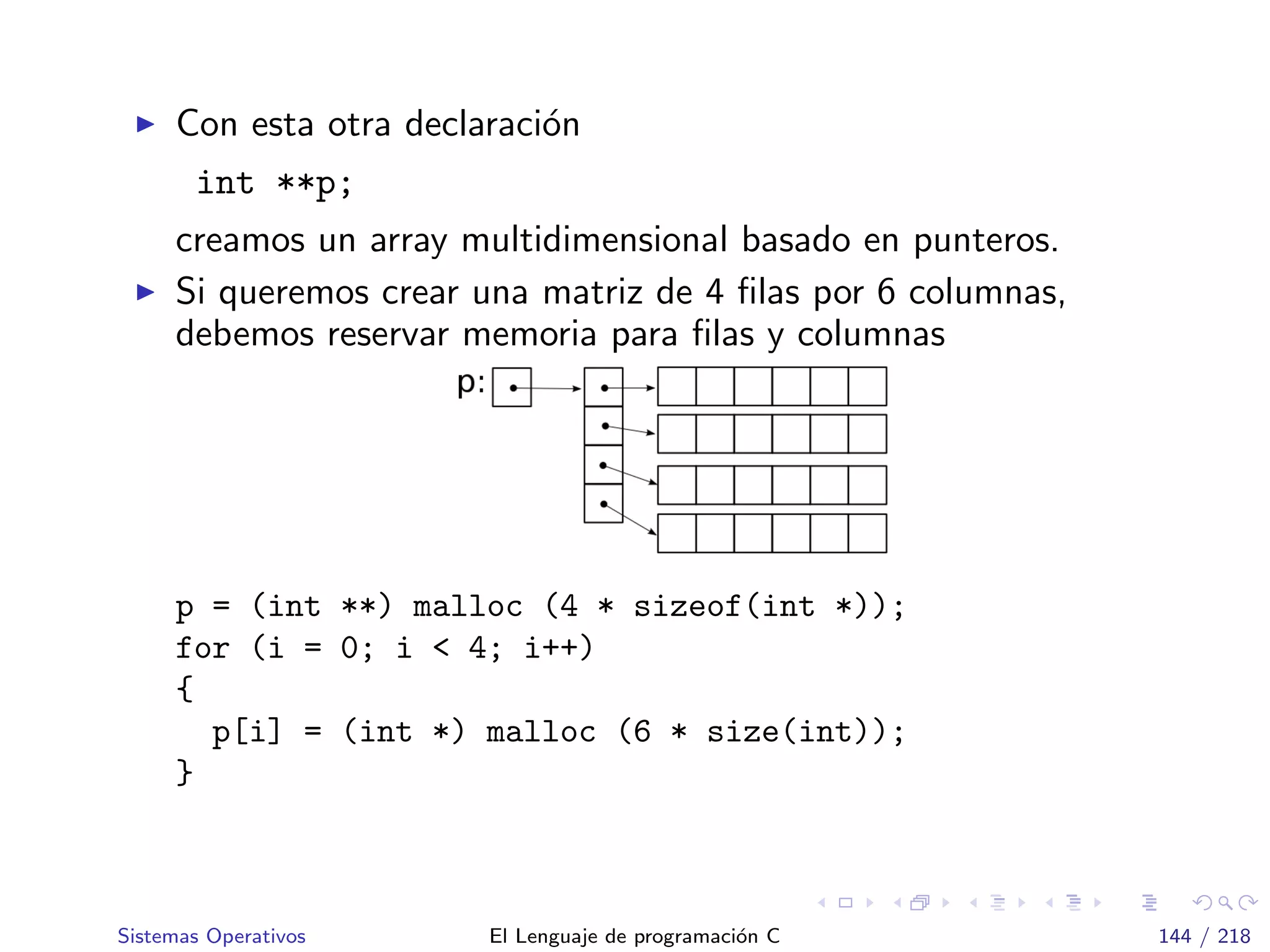 Con esta otra declaraci´on
int **p;
creamos un array multidimensional basado en punteros.
Si queremos crear una matriz de 4 ﬁlas por 6 columnas,
debemos reservar memoria para ﬁlas y columnas
p = (int **) malloc (4 * sizeof(int *));
for (i = 0; i < 4; i++)
{
p[i] = (int *) malloc (6 * size(int));
}
Sistemas Operativos El Lenguaje de programaci´on C 144 / 218
 