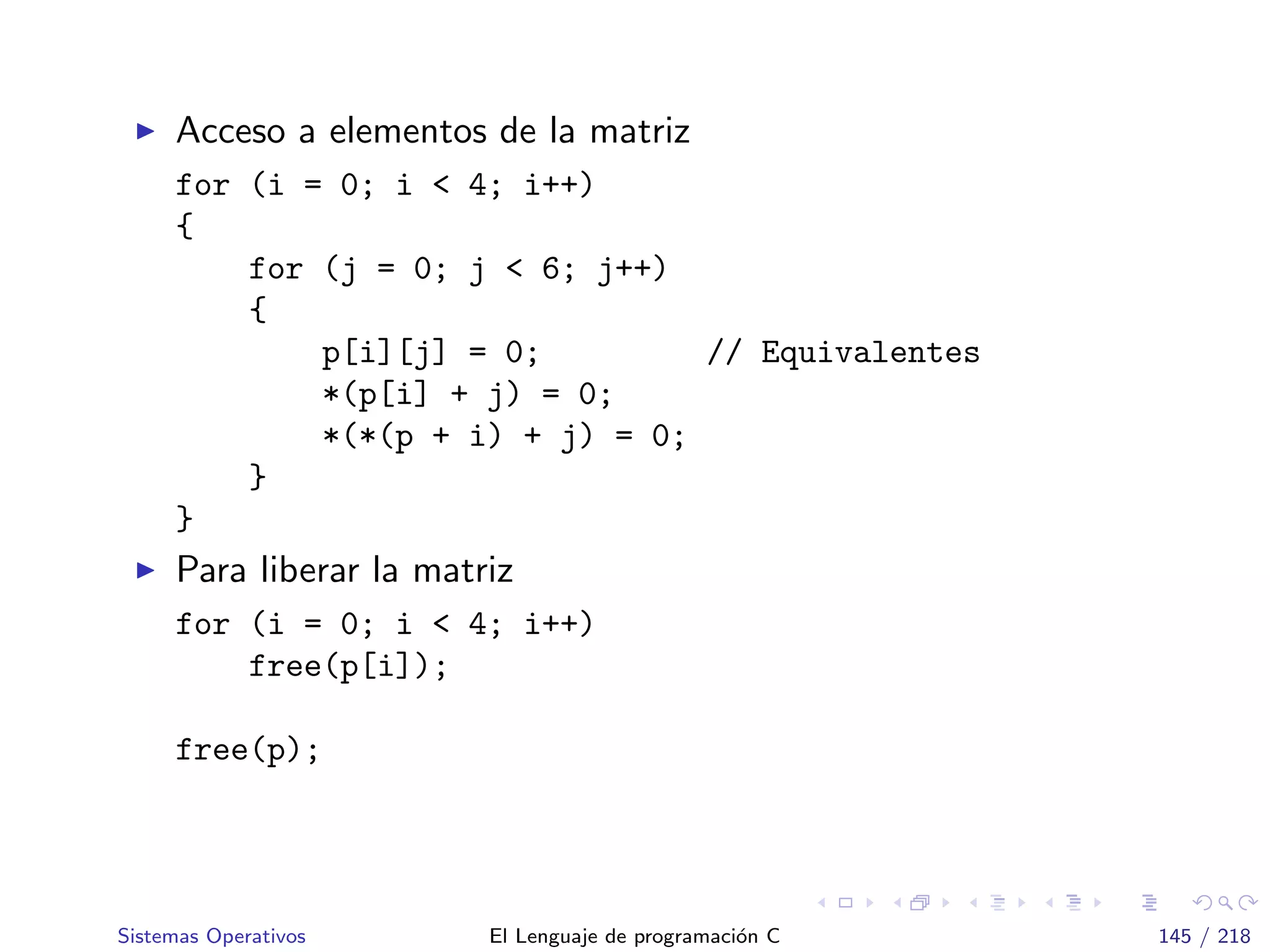 Acceso a elementos de la matriz
for (i = 0; i < 4; i++)
{
for (j = 0; j < 6; j++)
{
p[i][j] = 0; // Equivalentes
*(p[i] + j) = 0;
*(*(p + i) + j) = 0;
}
}
Para liberar la matriz
for (i = 0; i < 4; i++)
free(p[i]);
free(p);
Sistemas Operativos El Lenguaje de programaci´on C 145 / 218
 