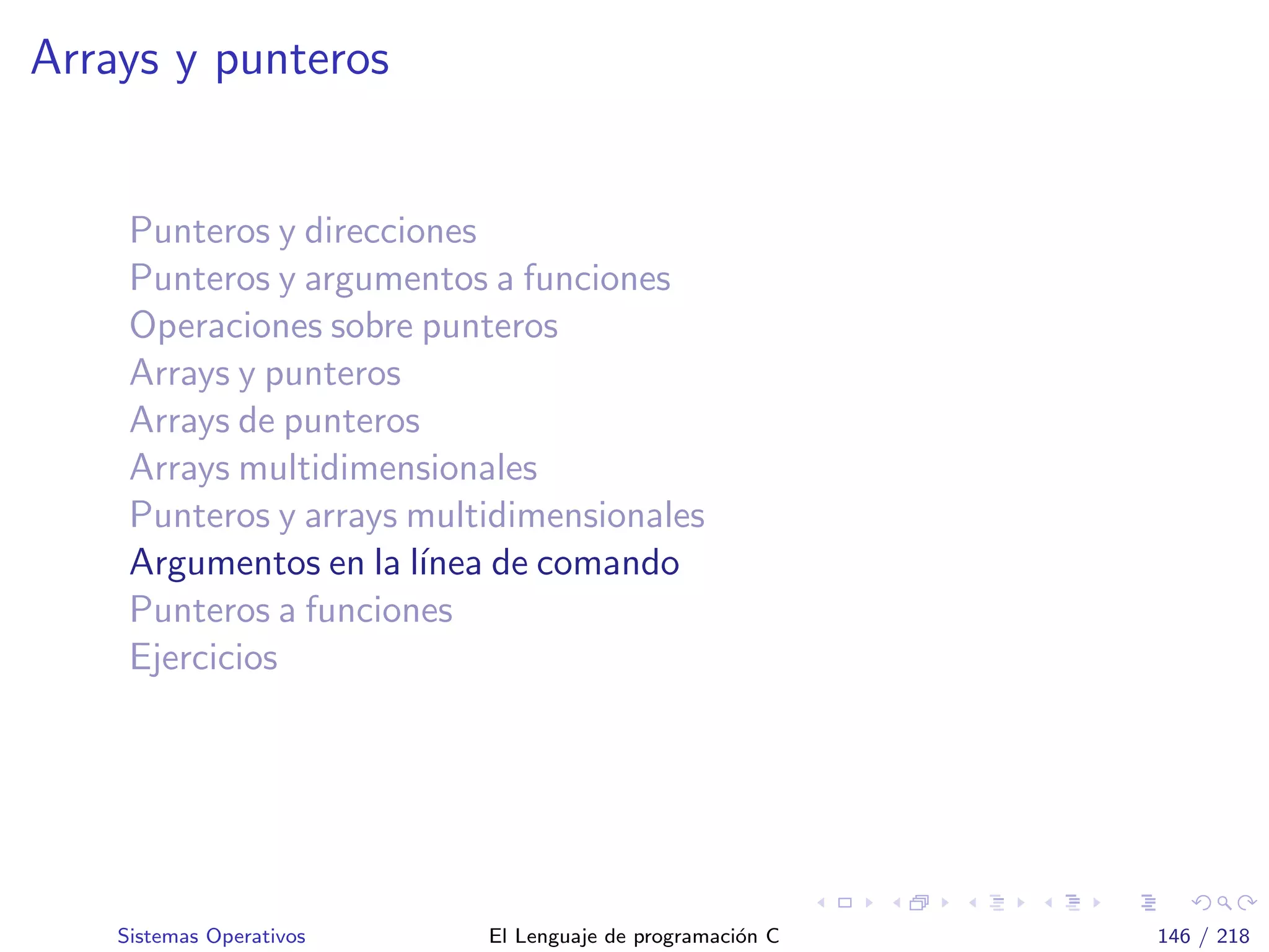 Arrays y punteros
Punteros y direcciones
Punteros y argumentos a funciones
Operaciones sobre punteros
Arrays y punteros
Arrays de punteros
Arrays multidimensionales
Punteros y arrays multidimensionales
Argumentos en la l´ınea de comando
Punteros a funciones
Ejercicios
Sistemas Operativos El Lenguaje de programaci´on C 146 / 218
 