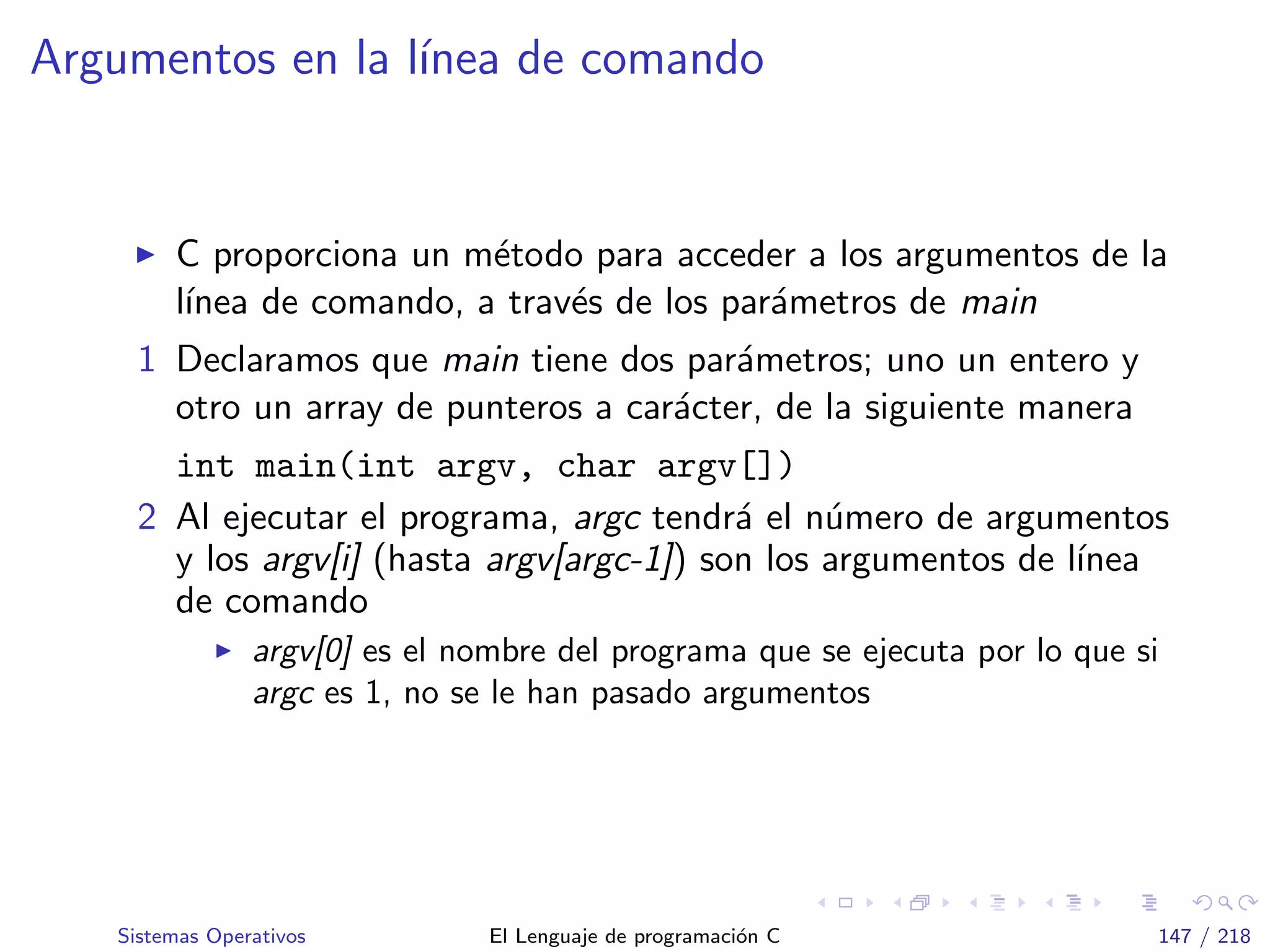 Argumentos en la l´ınea de comando
C proporciona un m´etodo para acceder a los argumentos de la
l´ınea de comando, a trav´es de los par´ametros de main
1 Declaramos que main tiene dos par´ametros; uno un entero y
otro un array de punteros a car´acter, de la siguiente manera
int main(int argv, char argv[])
2 Al ejecutar el programa, argc tendr´a el n´umero de argumentos
y los argv[i] (hasta argv[argc-1]) son los argumentos de l´ınea
de comando
argv[0] es el nombre del programa que se ejecuta por lo que si
argc es 1, no se le han pasado argumentos
Sistemas Operativos El Lenguaje de programaci´on C 147 / 218
 