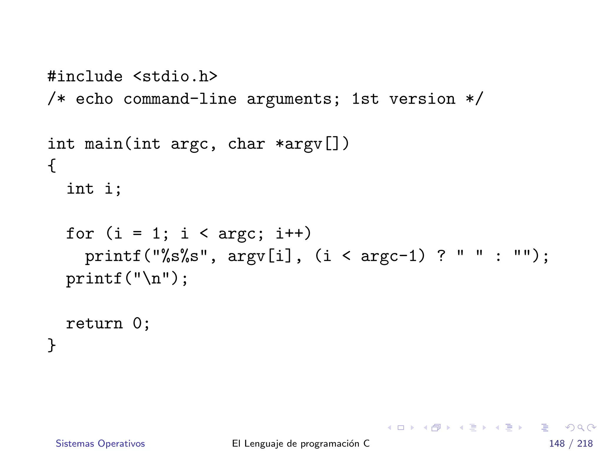 #include <stdio.h>
/* echo command-line arguments; 1st version */
int main(int argc, char *argv[])
{
int i;
for (i = 1; i < argc; i++)
printf("%s%s", argv[i], (i < argc-1) ? " " : "");
printf("n");
return 0;
}
Sistemas Operativos El Lenguaje de programaci´on C 148 / 218
 