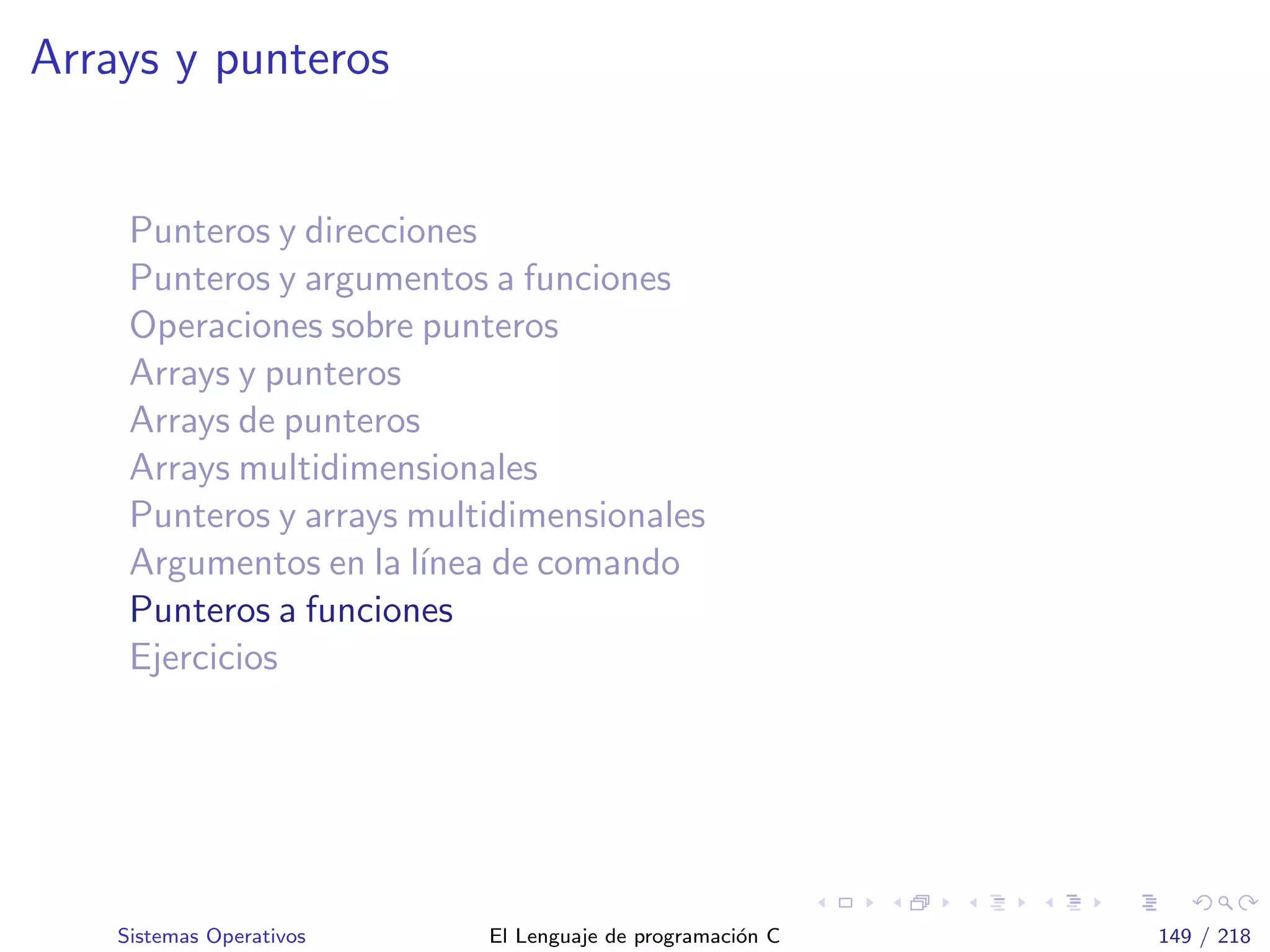 Arrays y punteros
Punteros y direcciones
Punteros y argumentos a funciones
Operaciones sobre punteros
Arrays y punteros
Arrays de punteros
Arrays multidimensionales
Punteros y arrays multidimensionales
Argumentos en la l´ınea de comando
Punteros a funciones
Ejercicios
Sistemas Operativos El Lenguaje de programaci´on C 149 / 218
 