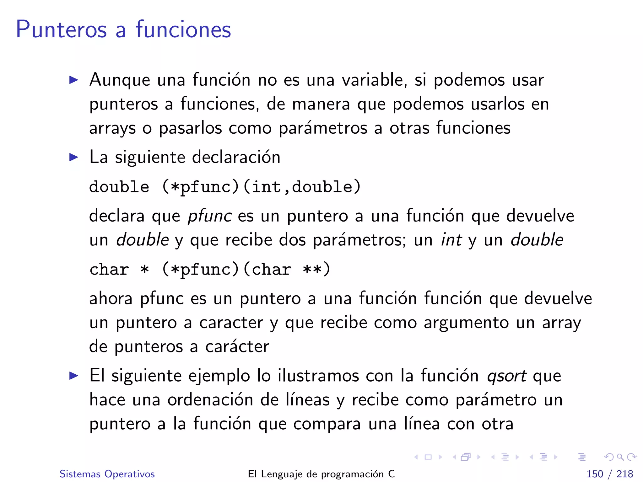 Punteros a funciones
Aunque una funci´on no es una variable, si podemos usar
punteros a funciones, de manera que podemos usarlos en
arrays o pasarlos como par´ametros a otras funciones
La siguiente declaraci´on
double (*pfunc)(int,double)
declara que pfunc es un puntero a una funci´on que devuelve
un double y que recibe dos par´ametros; un int y un double
char * (*pfunc)(char **)
ahora pfunc es un puntero a una funci´on funci´on que devuelve
un puntero a caracter y que recibe como argumento un array
de punteros a car´acter
El siguiente ejemplo lo ilustramos con la funci´on qsort que
hace una ordenaci´on de l´ıneas y recibe como par´ametro un
puntero a la funci´on que compara una l´ınea con otra
Sistemas Operativos El Lenguaje de programaci´on C 150 / 218
 