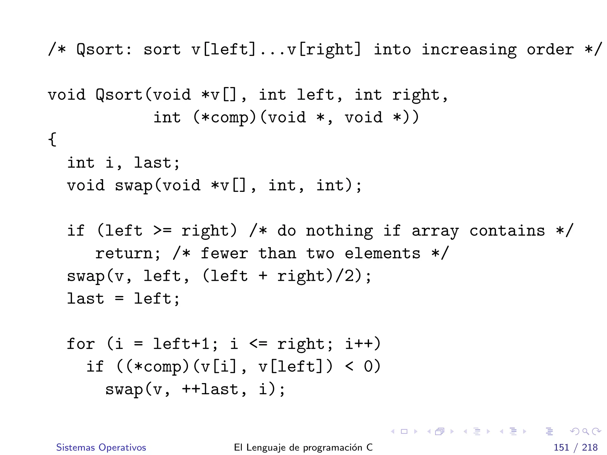 /* Qsort: sort v[left]...v[right] into increasing order */
void Qsort(void *v[], int left, int right,
int (*comp)(void *, void *))
{
int i, last;
void swap(void *v[], int, int);
if (left >= right) /* do nothing if array contains */
return; /* fewer than two elements */
swap(v, left, (left + right)/2);
last = left;
for (i = left+1; i <= right; i++)
if ((*comp)(v[i], v[left]) < 0)
swap(v, ++last, i);
Sistemas Operativos El Lenguaje de programaci´on C 151 / 218
 