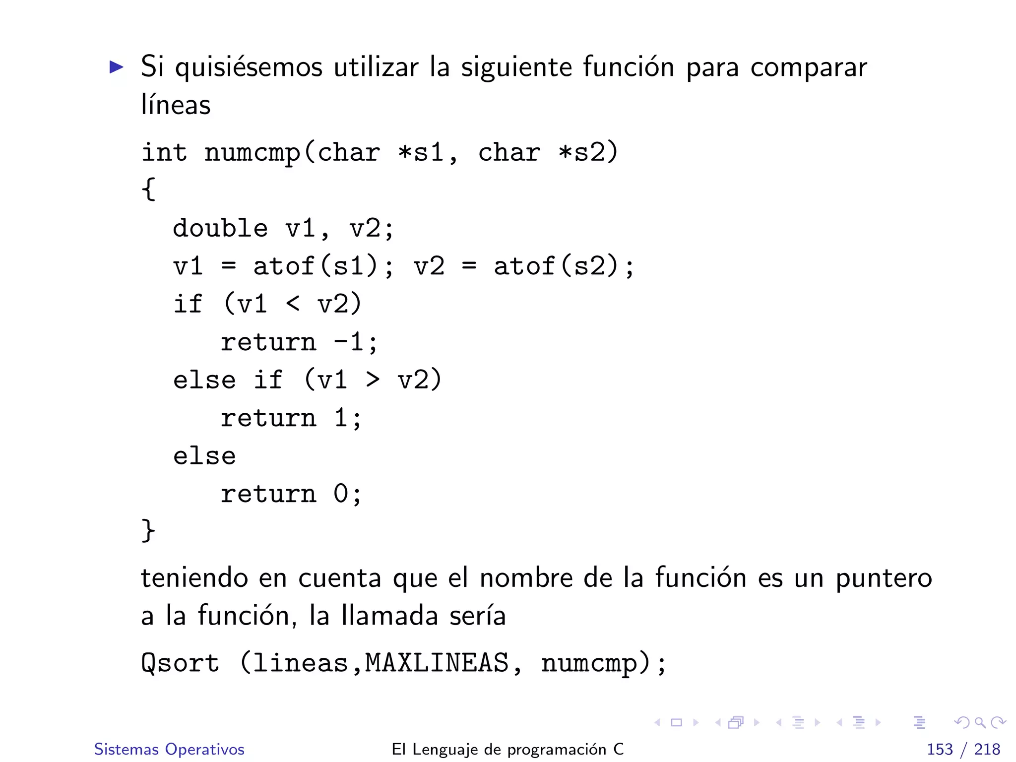 Si quisi´esemos utilizar la siguiente funci´on para comparar
l´ıneas
int numcmp(char *s1, char *s2)
{
double v1, v2;
v1 = atof(s1); v2 = atof(s2);
if (v1 < v2)
return -1;
else if (v1 > v2)
return 1;
else
return 0;
}
teniendo en cuenta que el nombre de la funci´on es un puntero
a la funci´on, la llamada ser´ıa
Qsort (lineas,MAXLINEAS, numcmp);
Sistemas Operativos El Lenguaje de programaci´on C 153 / 218
 