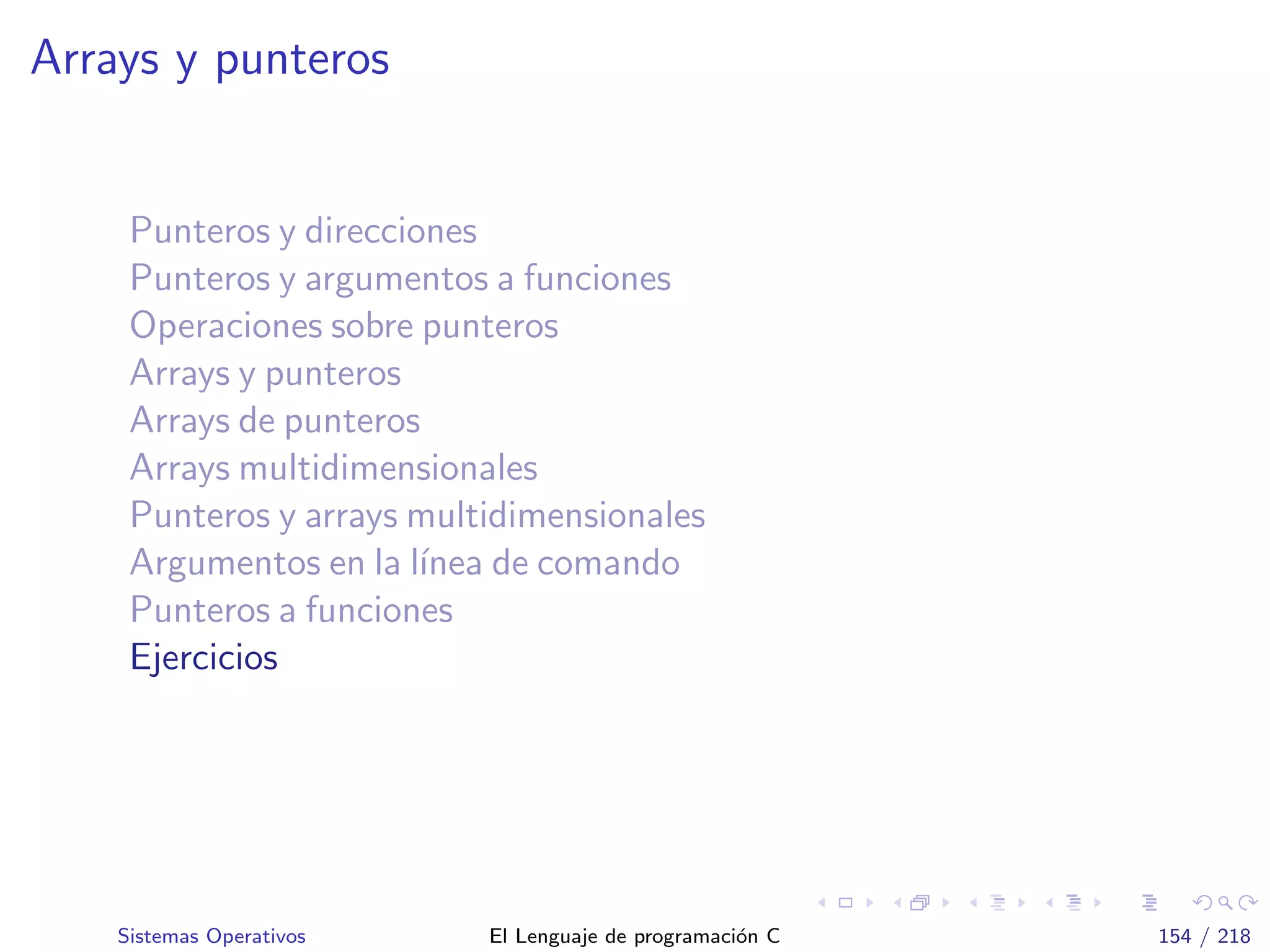 Arrays y punteros
Punteros y direcciones
Punteros y argumentos a funciones
Operaciones sobre punteros
Arrays y punteros
Arrays de punteros
Arrays multidimensionales
Punteros y arrays multidimensionales
Argumentos en la l´ınea de comando
Punteros a funciones
Ejercicios
Sistemas Operativos El Lenguaje de programaci´on C 154 / 218
 