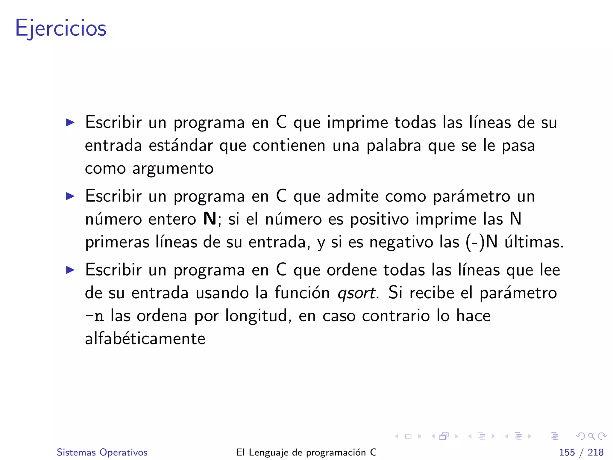 Ejercicios
Escribir un programa en C que imprime todas las l´ıneas de su
entrada est´andar que contienen una palabra que se le pasa
como argumento
Escribir un programa en C que admite como par´ametro un
n´umero entero N; si el n´umero es positivo imprime las N
primeras l´ıneas de su entrada, y si es negativo las (-)N ´ultimas.
Escribir un programa en C que ordene todas las l´ıneas que lee
de su entrada usando la funci´on qsort. Si recibe el par´ametro
-n las ordena por longitud, en caso contrario lo hace
alfab´eticamente
Sistemas Operativos El Lenguaje de programaci´on C 155 / 218
 