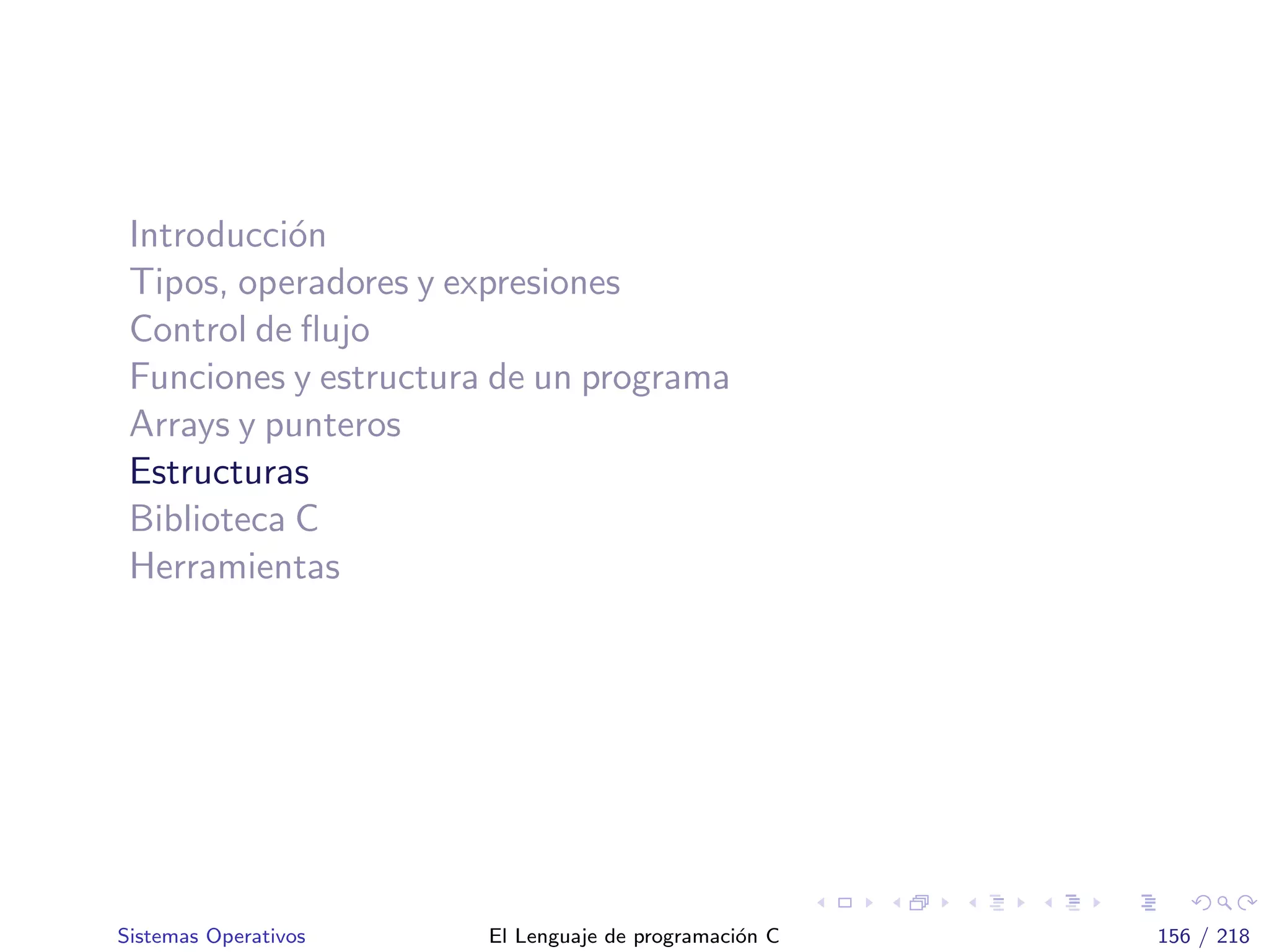 Introducci´on
Tipos, operadores y expresiones
Control de ﬂujo
Funciones y estructura de un programa
Arrays y punteros
Estructuras
Biblioteca C
Herramientas
Sistemas Operativos El Lenguaje de programaci´on C 156 / 218
 
