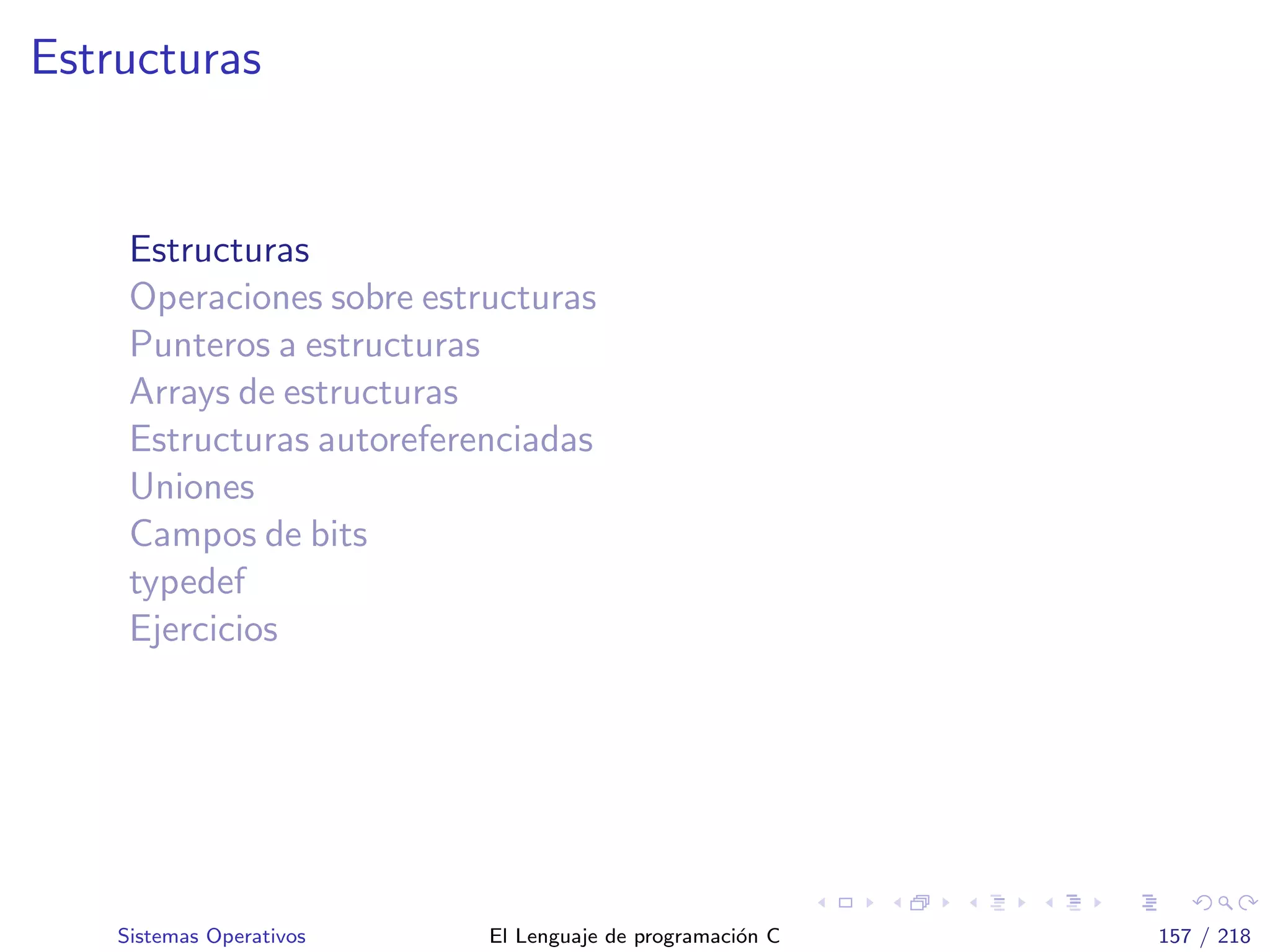 Estructuras
Estructuras
Operaciones sobre estructuras
Punteros a estructuras
Arrays de estructuras
Estructuras autoreferenciadas
Uniones
Campos de bits
typedef
Ejercicios
Sistemas Operativos El Lenguaje de programaci´on C 157 / 218
 