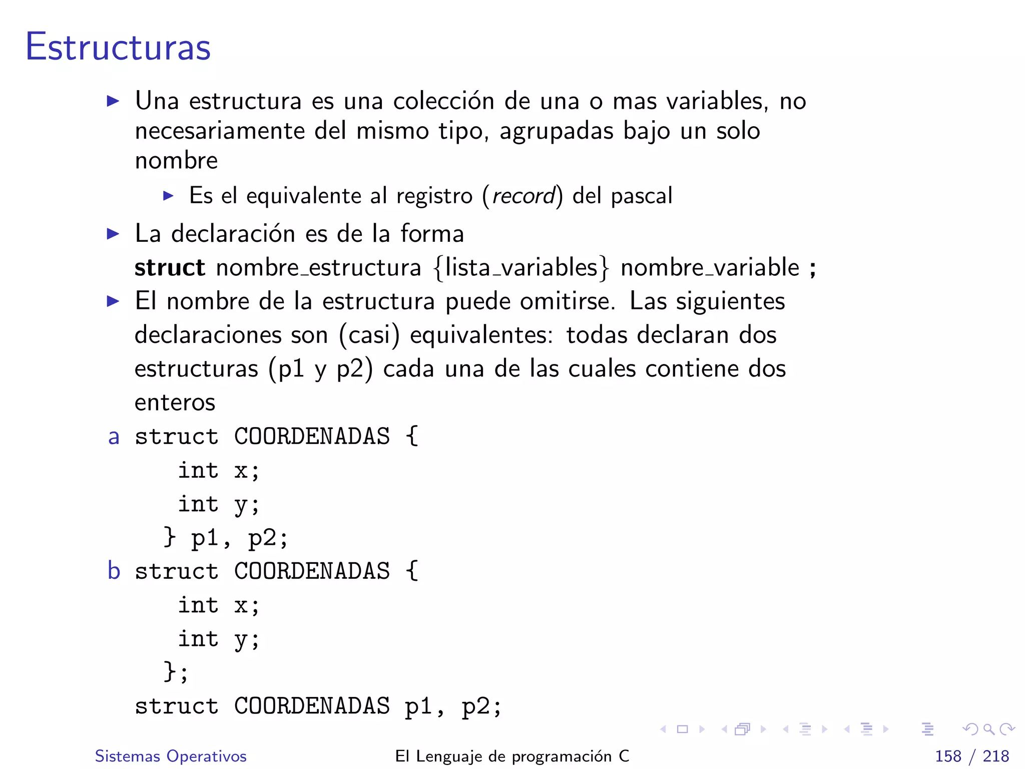 Estructuras
Una estructura es una colecci´on de una o mas variables, no
necesariamente del mismo tipo, agrupadas bajo un solo
nombre
Es el equivalente al registro (record) del pascal
La declaraci´on es de la forma
struct nombre estructura {lista variables} nombre variable ;
El nombre de la estructura puede omitirse. Las siguientes
declaraciones son (casi) equivalentes: todas declaran dos
estructuras (p1 y p2) cada una de las cuales contiene dos
enteros
a struct COORDENADAS {
int x;
int y;
} p1, p2;
b struct COORDENADAS {
int x;
int y;
};
struct COORDENADAS p1, p2;
Sistemas Operativos El Lenguaje de programaci´on C 158 / 218
 
