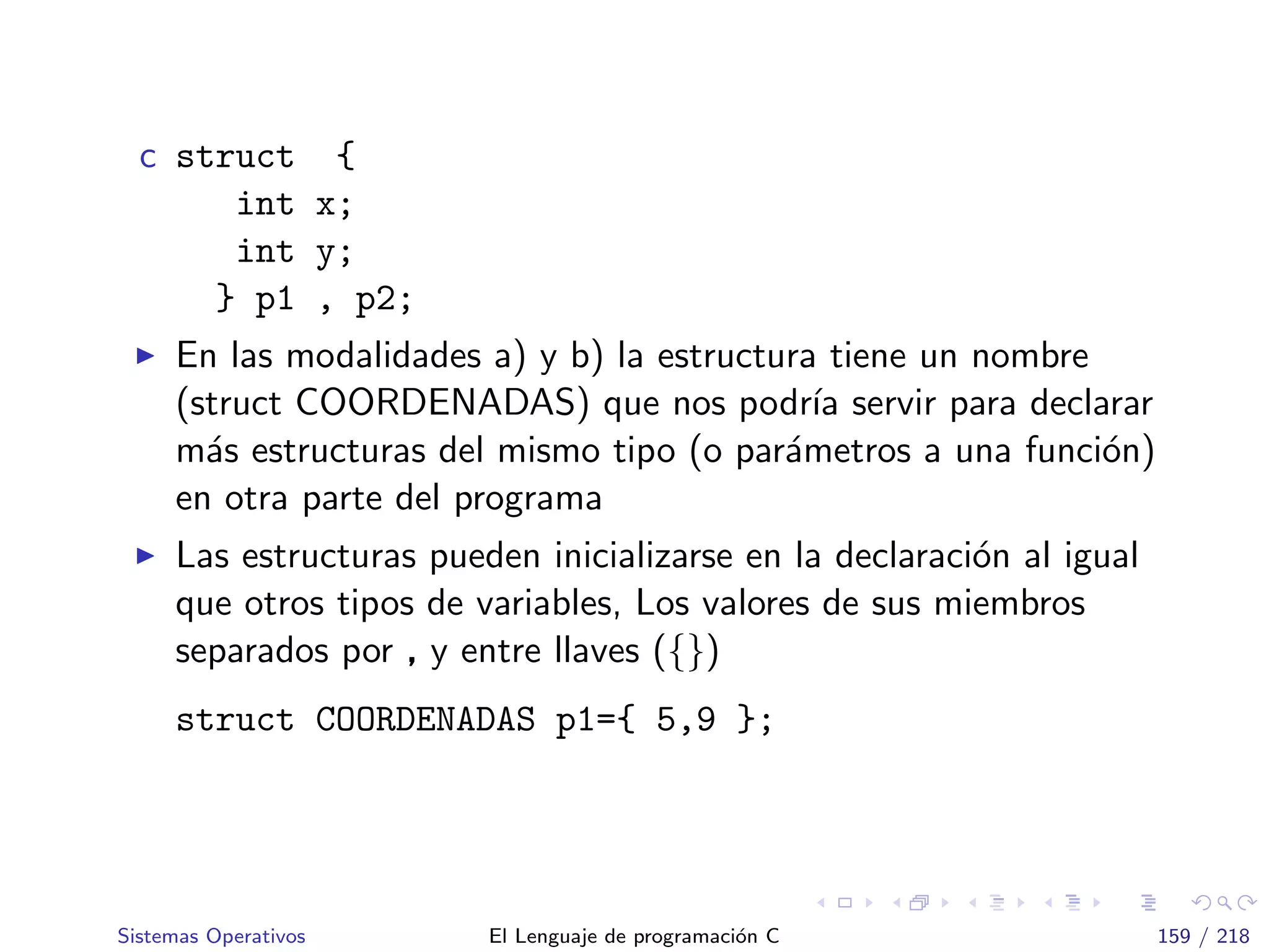 c struct {
int x;
int y;
} p1 , p2;
En las modalidades a) y b) la estructura tiene un nombre
(struct COORDENADAS) que nos podr´ıa servir para declarar
m´as estructuras del mismo tipo (o par´ametros a una funci´on)
en otra parte del programa
Las estructuras pueden inicializarse en la declaraci´on al igual
que otros tipos de variables, Los valores de sus miembros
separados por , y entre llaves ({})
struct COORDENADAS p1={ 5,9 };
Sistemas Operativos El Lenguaje de programaci´on C 159 / 218
 