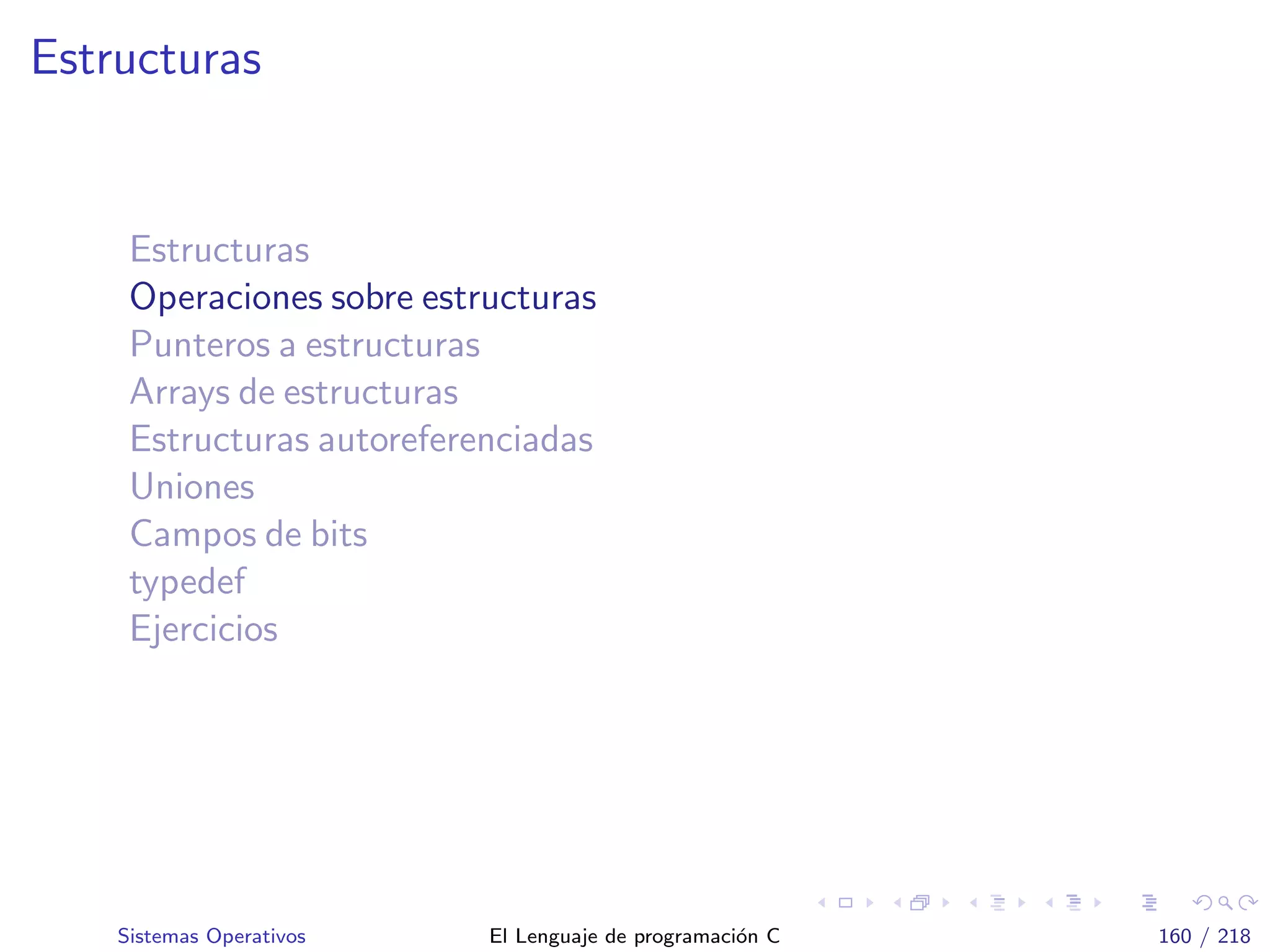 Estructuras
Estructuras
Operaciones sobre estructuras
Punteros a estructuras
Arrays de estructuras
Estructuras autoreferenciadas
Uniones
Campos de bits
typedef
Ejercicios
Sistemas Operativos El Lenguaje de programaci´on C 160 / 218
 
