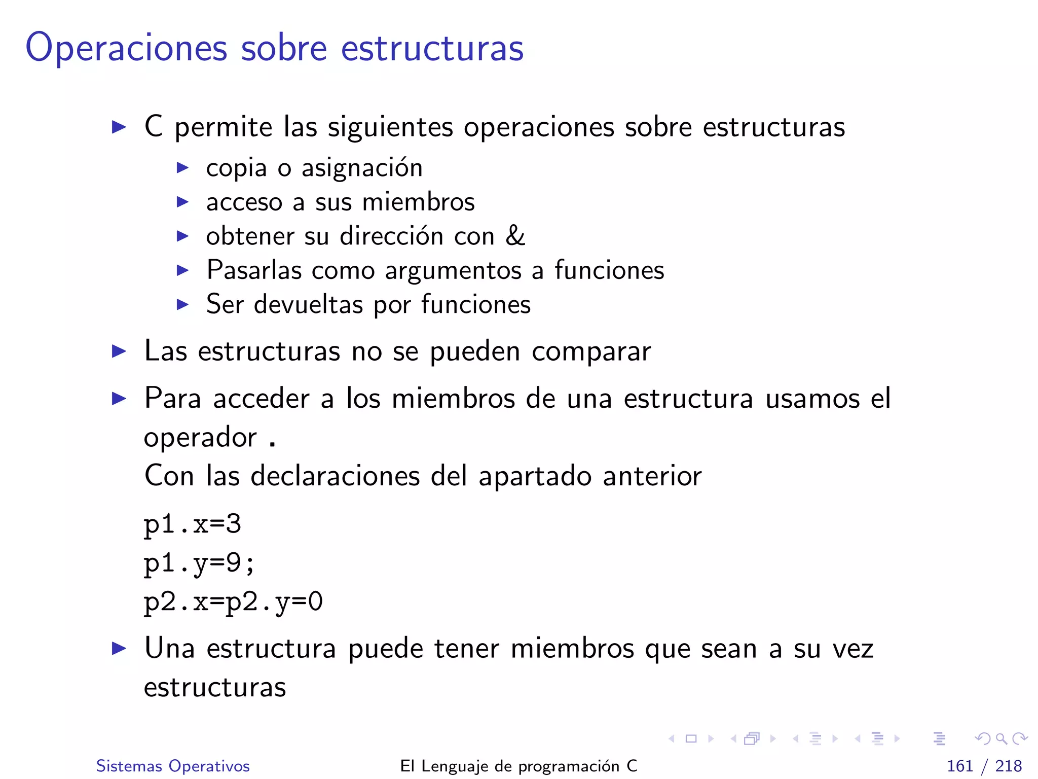Operaciones sobre estructuras
C permite las siguientes operaciones sobre estructuras
copia o asignaci´on
acceso a sus miembros
obtener su direcci´on con &
Pasarlas como argumentos a funciones
Ser devueltas por funciones
Las estructuras no se pueden comparar
Para acceder a los miembros de una estructura usamos el
operador .
Con las declaraciones del apartado anterior
p1.x=3
p1.y=9;
p2.x=p2.y=0
Una estructura puede tener miembros que sean a su vez
estructuras
Sistemas Operativos El Lenguaje de programaci´on C 161 / 218
 