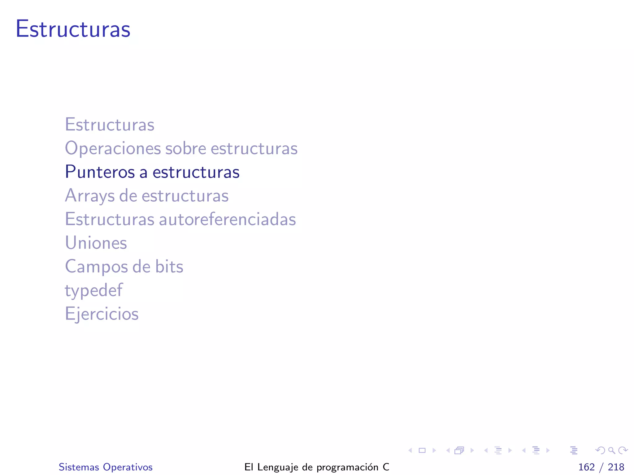 Estructuras
Estructuras
Operaciones sobre estructuras
Punteros a estructuras
Arrays de estructuras
Estructuras autoreferenciadas
Uniones
Campos de bits
typedef
Ejercicios
Sistemas Operativos El Lenguaje de programaci´on C 162 / 218
 