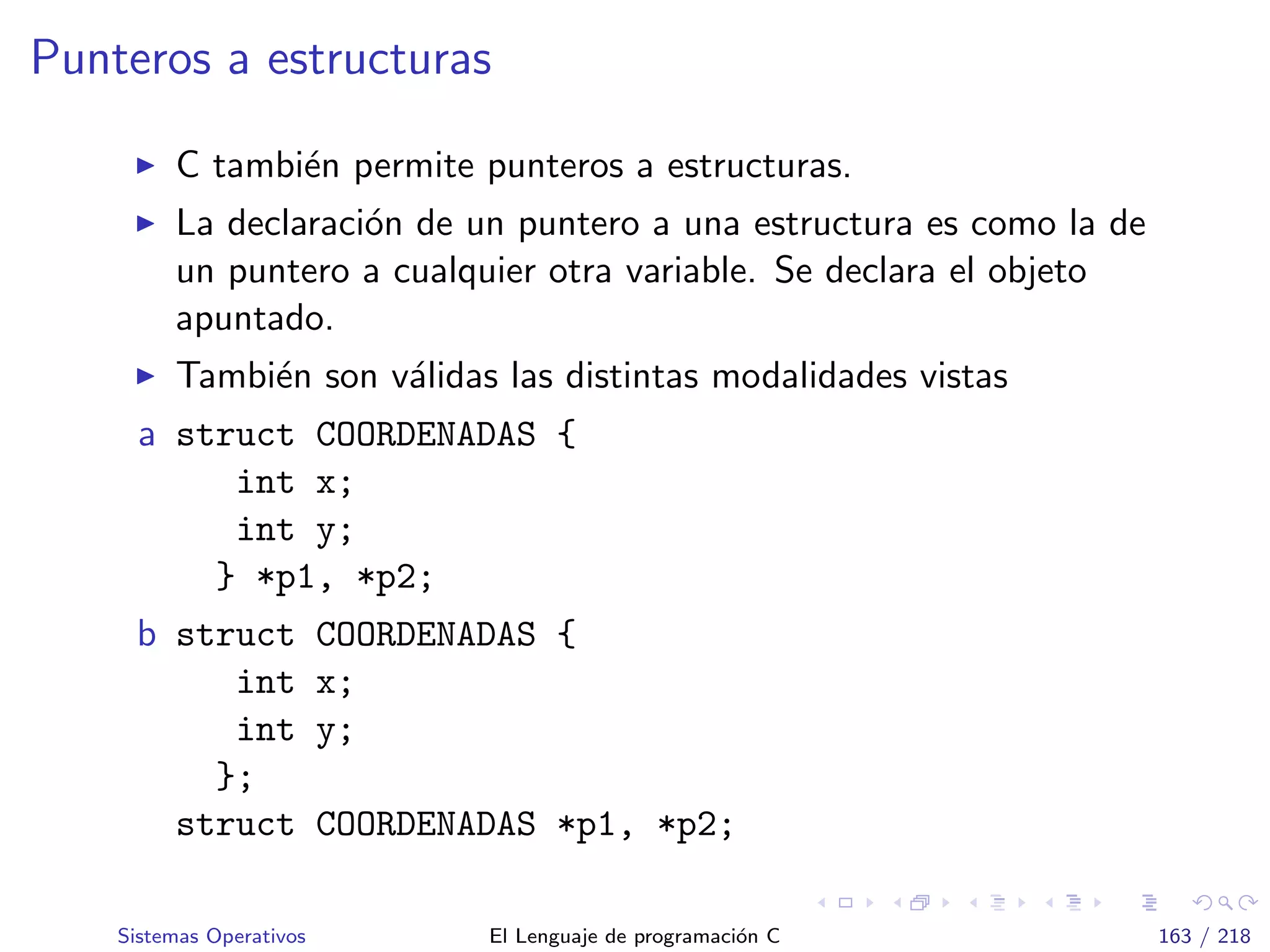 Punteros a estructuras
C tambi´en permite punteros a estructuras.
La declaraci´on de un puntero a una estructura es como la de
un puntero a cualquier otra variable. Se declara el objeto
apuntado.
Tambi´en son v´alidas las distintas modalidades vistas
a struct COORDENADAS {
int x;
int y;
} *p1, *p2;
b struct COORDENADAS {
int x;
int y;
};
struct COORDENADAS *p1, *p2;
Sistemas Operativos El Lenguaje de programaci´on C 163 / 218
 