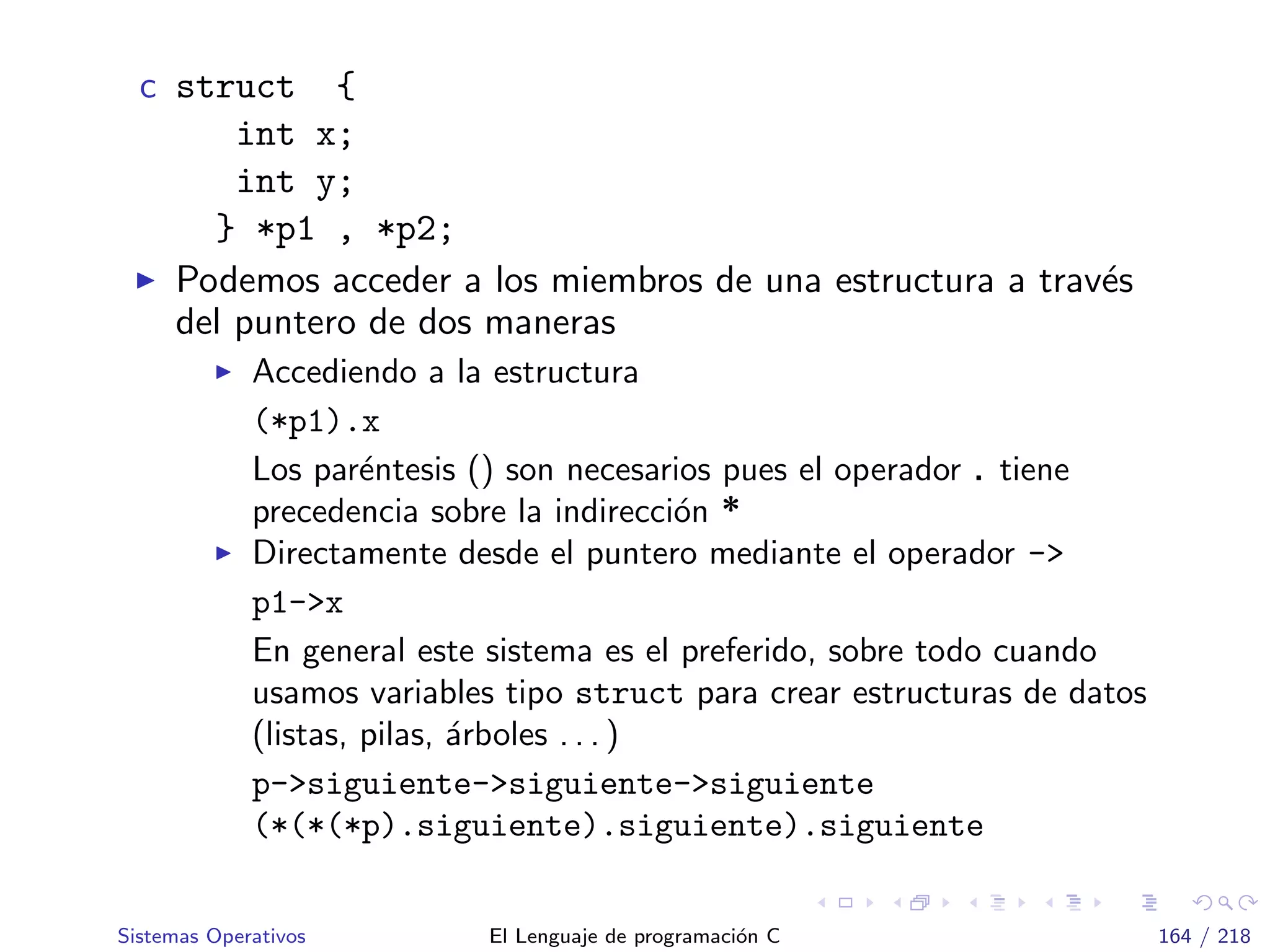 c struct {
int x;
int y;
} *p1 , *p2;
Podemos acceder a los miembros de una estructura a trav´es
del puntero de dos maneras
Accediendo a la estructura
(*p1).x
Los par´entesis () son necesarios pues el operador . tiene
precedencia sobre la indirecci´on *
Directamente desde el puntero mediante el operador ->
p1->x
En general este sistema es el preferido, sobre todo cuando
usamos variables tipo struct para crear estructuras de datos
(listas, pilas, ´arboles . . . )
p->siguiente->siguiente->siguiente
(*(*(*p).siguiente).siguiente).siguiente
Sistemas Operativos El Lenguaje de programaci´on C 164 / 218
 