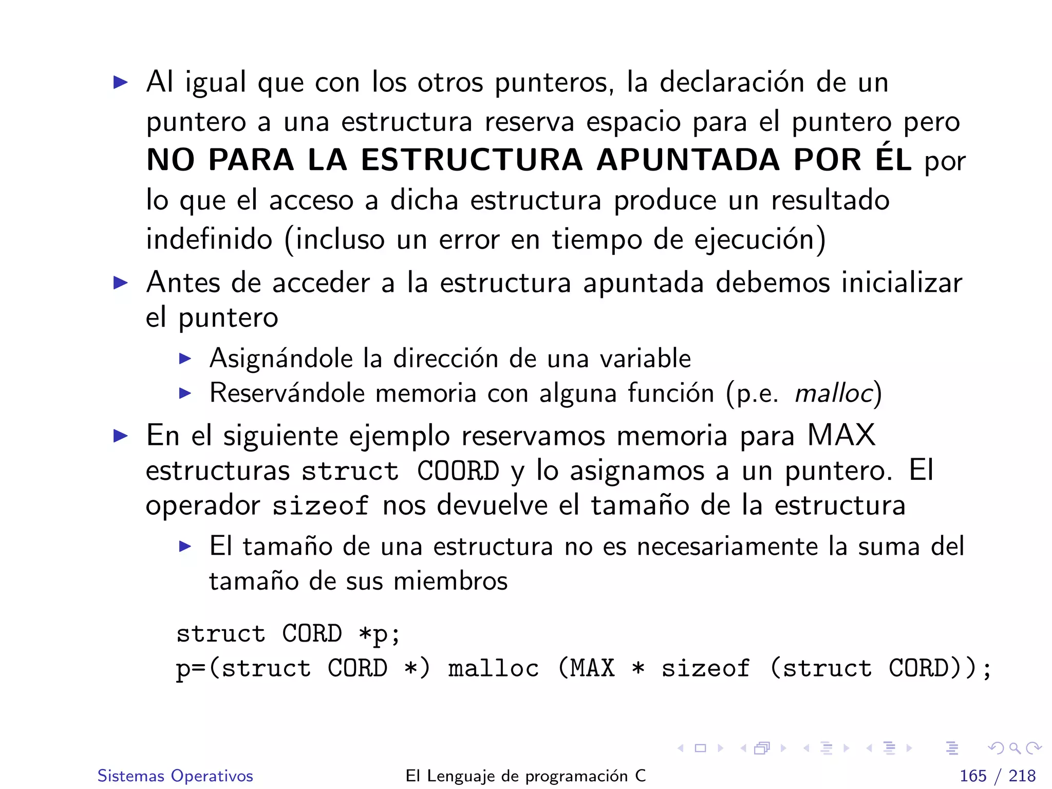 Al igual que con los otros punteros, la declaraci´on de un
puntero a una estructura reserva espacio para el puntero pero
NO PARA LA ESTRUCTURA APUNTADA POR ´EL por
lo que el acceso a dicha estructura produce un resultado
indeﬁnido (incluso un error en tiempo de ejecuci´on)
Antes de acceder a la estructura apuntada debemos inicializar
el puntero
Asign´andole la direcci´on de una variable
Reserv´andole memoria con alguna funci´on (p.e. malloc)
En el siguiente ejemplo reservamos memoria para MAX
estructuras struct COORD y lo asignamos a un puntero. El
operador sizeof nos devuelve el tama˜no de la estructura
El tama˜no de una estructura no es necesariamente la suma del
tama˜no de sus miembros
struct CORD *p;
p=(struct CORD *) malloc (MAX * sizeof (struct CORD));
Sistemas Operativos El Lenguaje de programaci´on C 165 / 218
 