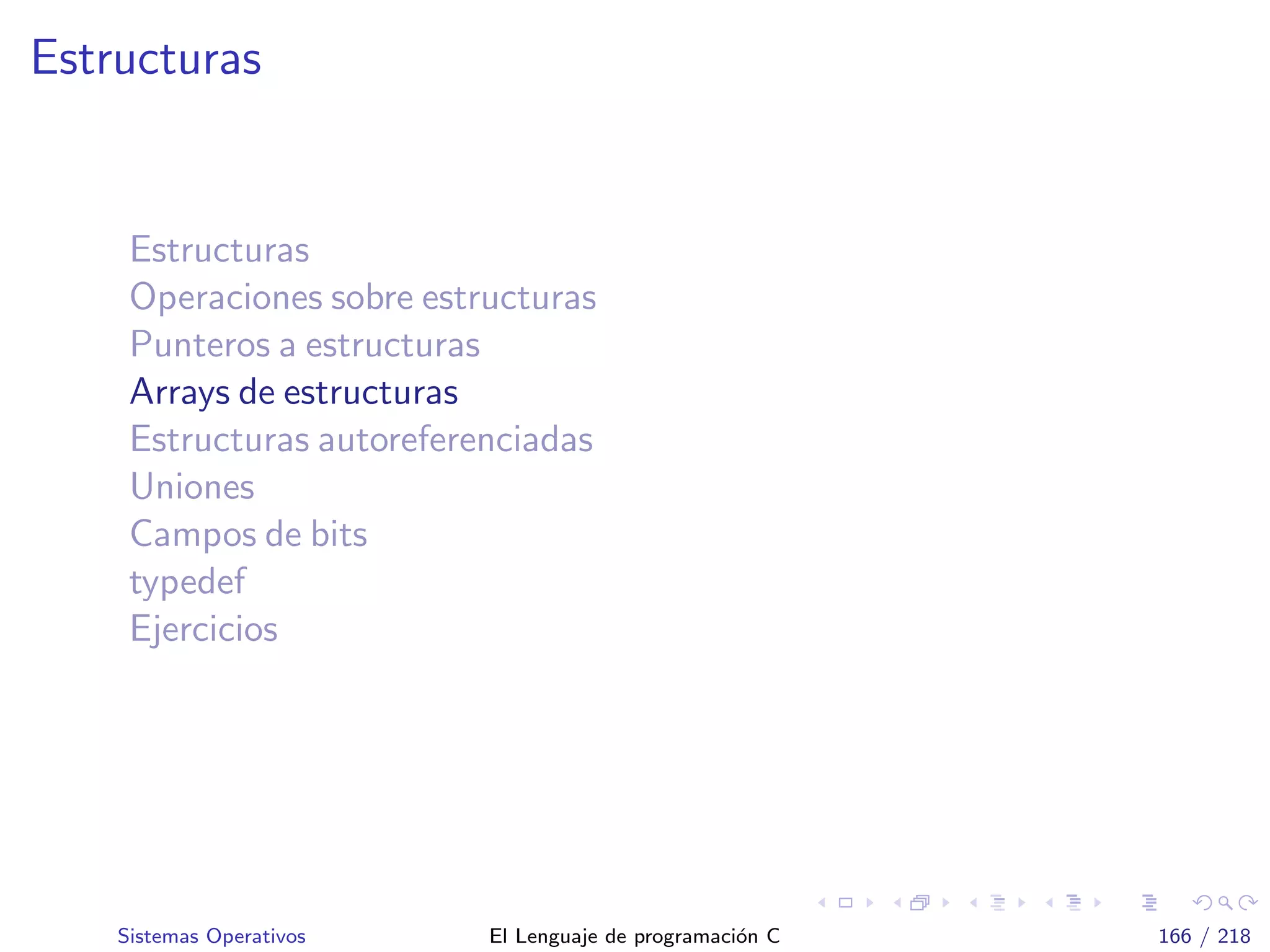 Estructuras
Estructuras
Operaciones sobre estructuras
Punteros a estructuras
Arrays de estructuras
Estructuras autoreferenciadas
Uniones
Campos de bits
typedef
Ejercicios
Sistemas Operativos El Lenguaje de programaci´on C 166 / 218
 