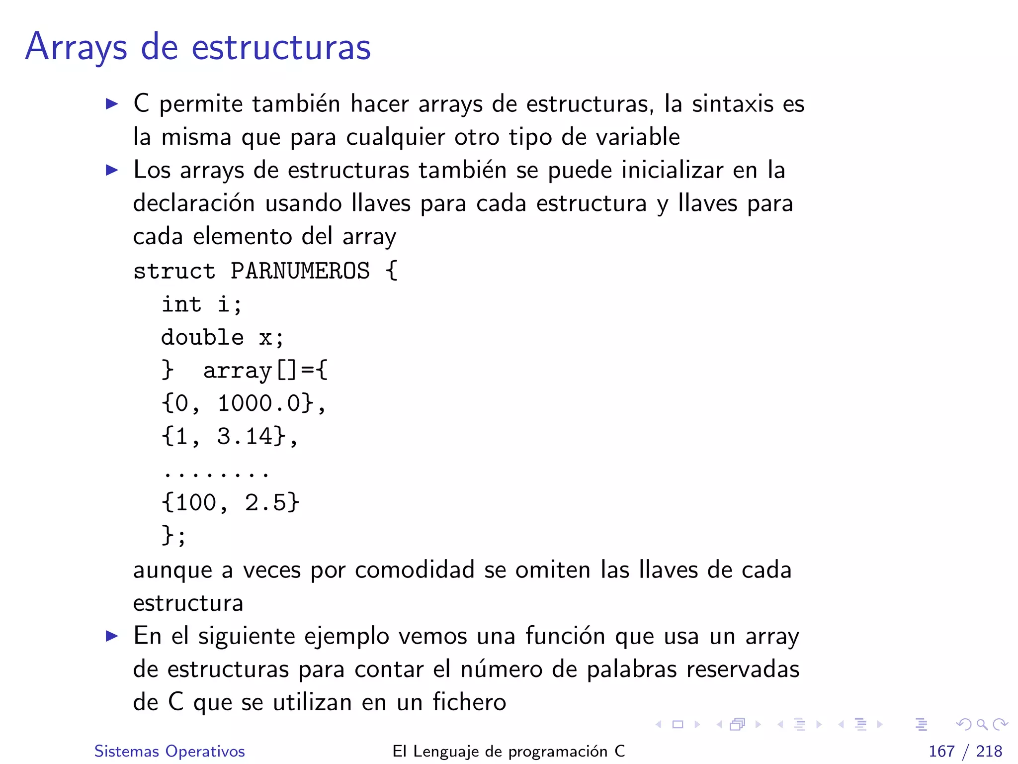 Arrays de estructuras
C permite tambi´en hacer arrays de estructuras, la sintaxis es
la misma que para cualquier otro tipo de variable
Los arrays de estructuras tambi´en se puede inicializar en la
declaraci´on usando llaves para cada estructura y llaves para
cada elemento del array
struct PARNUMEROS {
int i;
double x;
} array[]={
{0, 1000.0},
{1, 3.14},
........
{100, 2.5}
};
aunque a veces por comodidad se omiten las llaves de cada
estructura
En el siguiente ejemplo vemos una funci´on que usa un array
de estructuras para contar el n´umero de palabras reservadas
de C que se utilizan en un ﬁchero
Sistemas Operativos El Lenguaje de programaci´on C 167 / 218
 