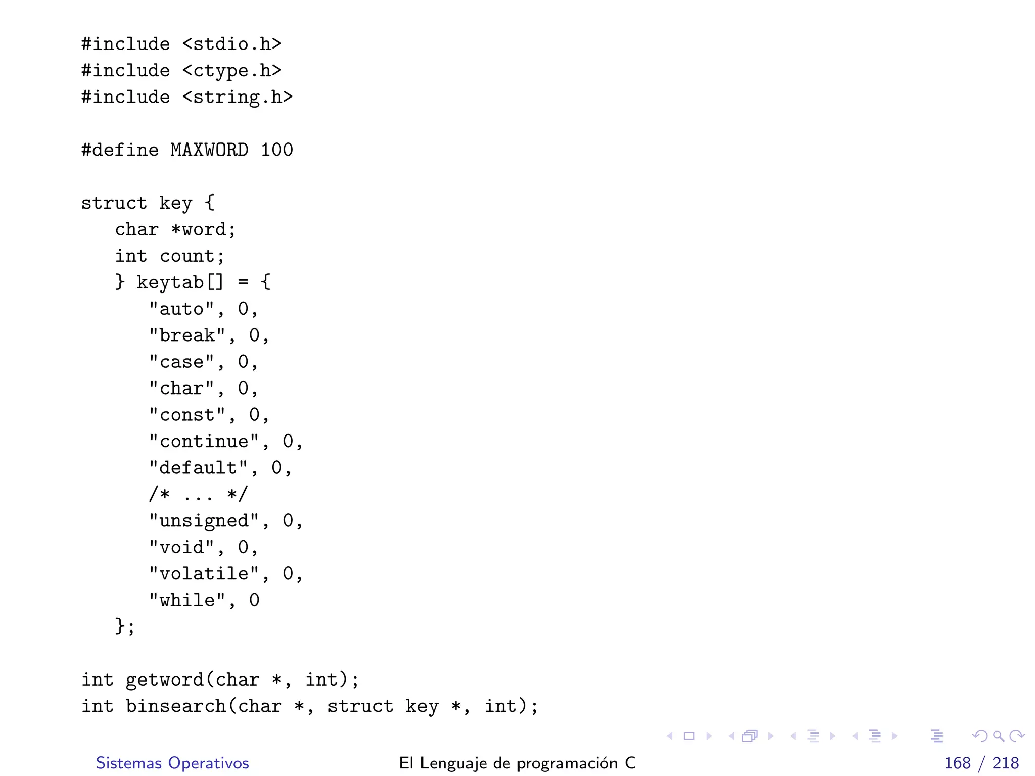 #include <stdio.h>
#include <ctype.h>
#include <string.h>
#define MAXWORD 100
struct key {
char *word;
int count;
} keytab[] = {
"auto", 0,
"break", 0,
"case", 0,
"char", 0,
"const", 0,
"continue", 0,
"default", 0,
/* ... */
"unsigned", 0,
"void", 0,
"volatile", 0,
"while", 0
};
int getword(char *, int);
int binsearch(char *, struct key *, int);
Sistemas Operativos El Lenguaje de programaci´on C 168 / 218
 