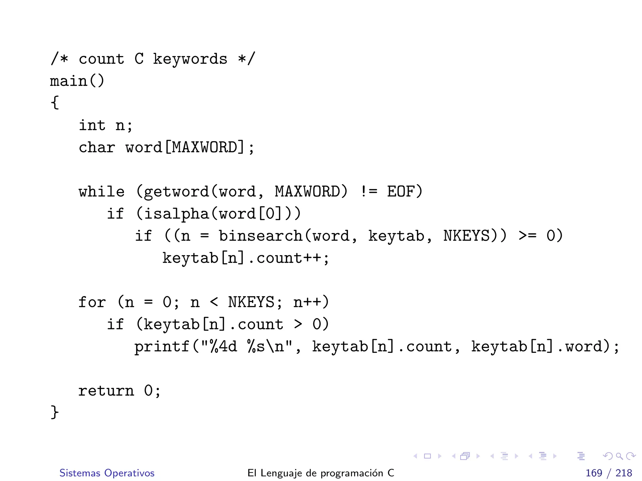 /* count C keywords */
main()
{
int n;
char word[MAXWORD];
while (getword(word, MAXWORD) != EOF)
if (isalpha(word[0]))
if ((n = binsearch(word, keytab, NKEYS)) >= 0)
keytab[n].count++;
for (n = 0; n < NKEYS; n++)
if (keytab[n].count > 0)
printf("%4d %sn", keytab[n].count, keytab[n].word);
return 0;
}
Sistemas Operativos El Lenguaje de programaci´on C 169 / 218
 