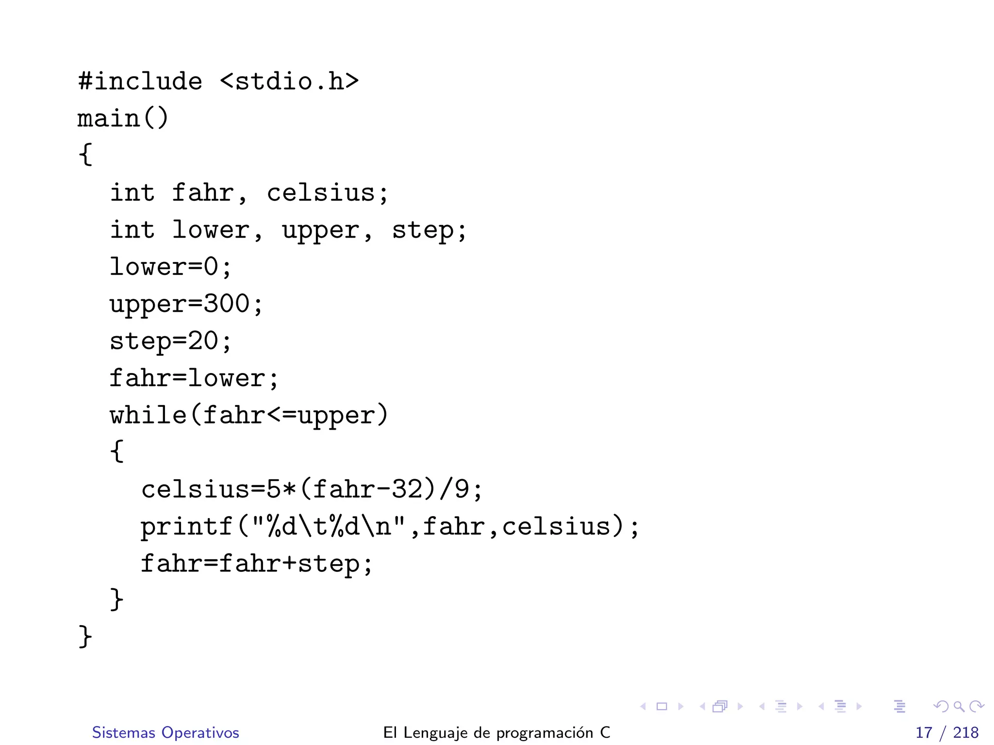 #include <stdio.h>
main()
{
int fahr, celsius;
int lower, upper, step;
lower=0;
upper=300;
step=20;
fahr=lower;
while(fahr<=upper)
{
celsius=5*(fahr-32)/9;
printf("%dt%dn",fahr,celsius);
fahr=fahr+step;
}
}
Sistemas Operativos El Lenguaje de programaci´on C 17 / 218
 