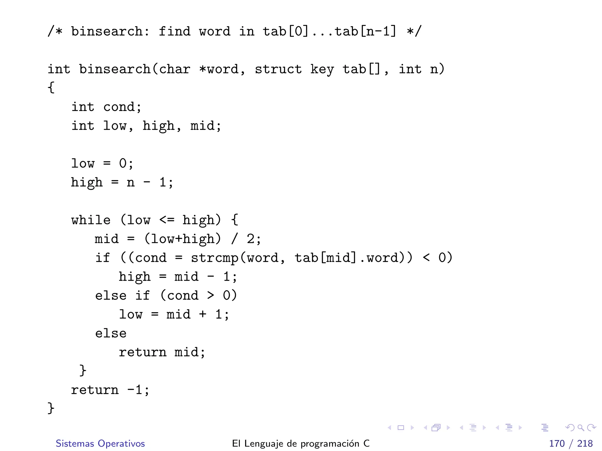 /* binsearch: find word in tab[0]...tab[n-1] */
int binsearch(char *word, struct key tab[], int n)
{
int cond;
int low, high, mid;
low = 0;
high = n - 1;
while (low <= high) {
mid = (low+high) / 2;
if ((cond = strcmp(word, tab[mid].word)) < 0)
high = mid - 1;
else if (cond > 0)
low = mid + 1;
else
return mid;
}
return -1;
}
Sistemas Operativos El Lenguaje de programaci´on C 170 / 218
 