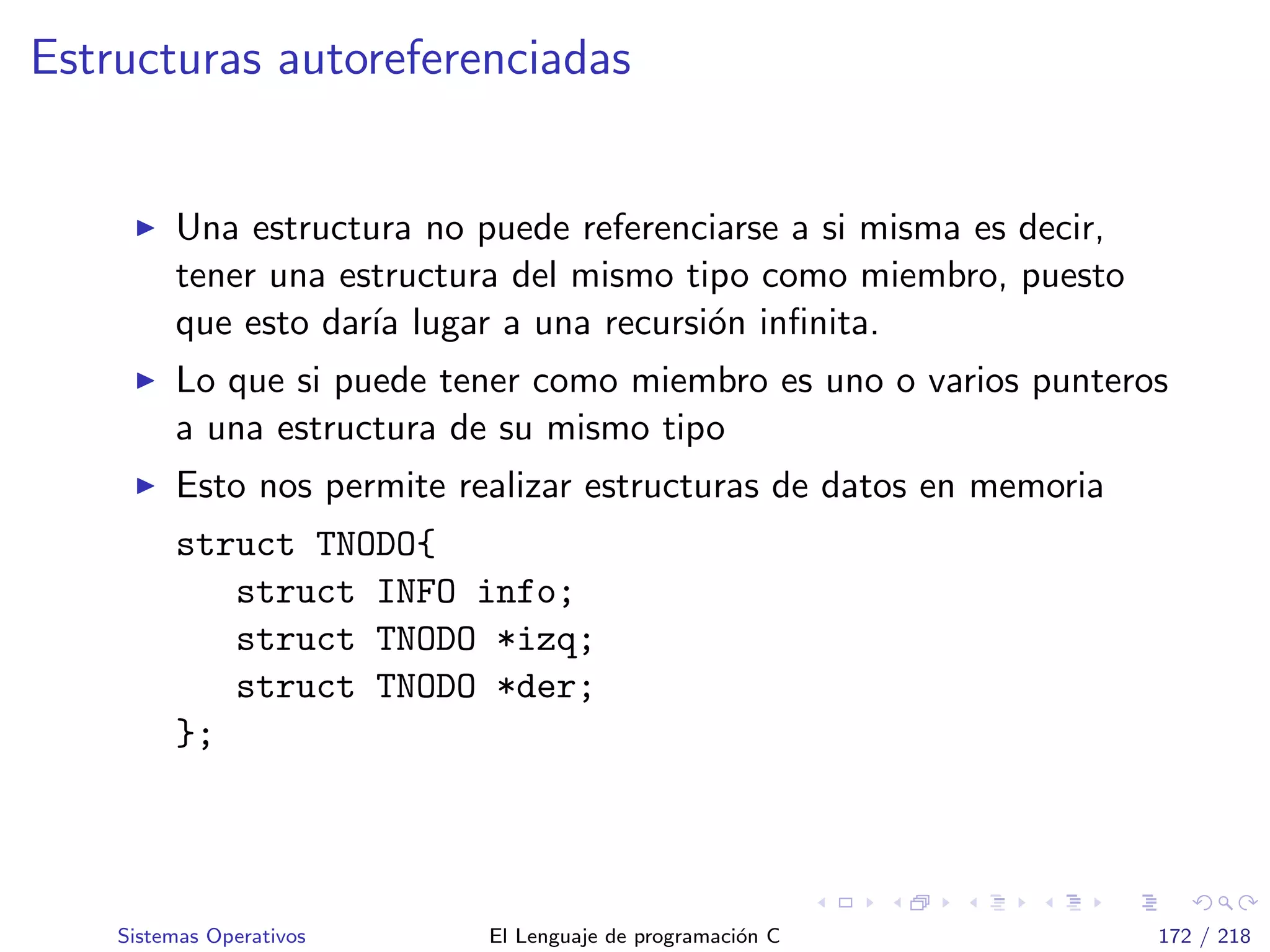 Estructuras autoreferenciadas
Una estructura no puede referenciarse a si misma es decir,
tener una estructura del mismo tipo como miembro, puesto
que esto dar´ıa lugar a una recursi´on inﬁnita.
Lo que si puede tener como miembro es uno o varios punteros
a una estructura de su mismo tipo
Esto nos permite realizar estructuras de datos en memoria
struct TNODO{
struct INFO info;
struct TNODO *izq;
struct TNODO *der;
};
Sistemas Operativos El Lenguaje de programaci´on C 172 / 218
 