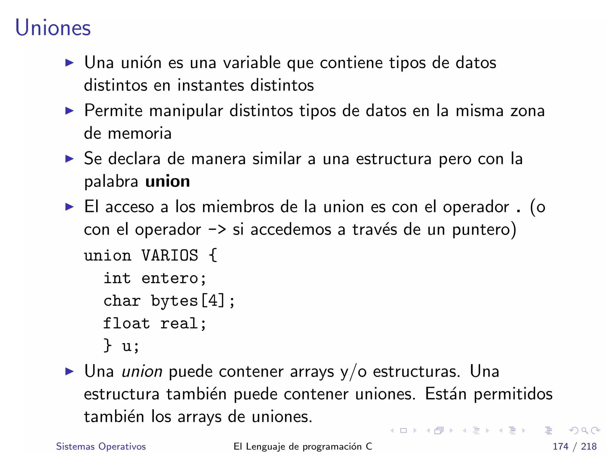 Uniones
Una uni´on es una variable que contiene tipos de datos
distintos en instantes distintos
Permite manipular distintos tipos de datos en la misma zona
de memoria
Se declara de manera similar a una estructura pero con la
palabra union
El acceso a los miembros de la union es con el operador . (o
con el operador -> si accedemos a trav´es de un puntero)
union VARIOS {
int entero;
char bytes[4];
float real;
} u;
Una union puede contener arrays y/o estructuras. Una
estructura tambi´en puede contener uniones. Est´an permitidos
tambi´en los arrays de uniones.
Sistemas Operativos El Lenguaje de programaci´on C 174 / 218
 