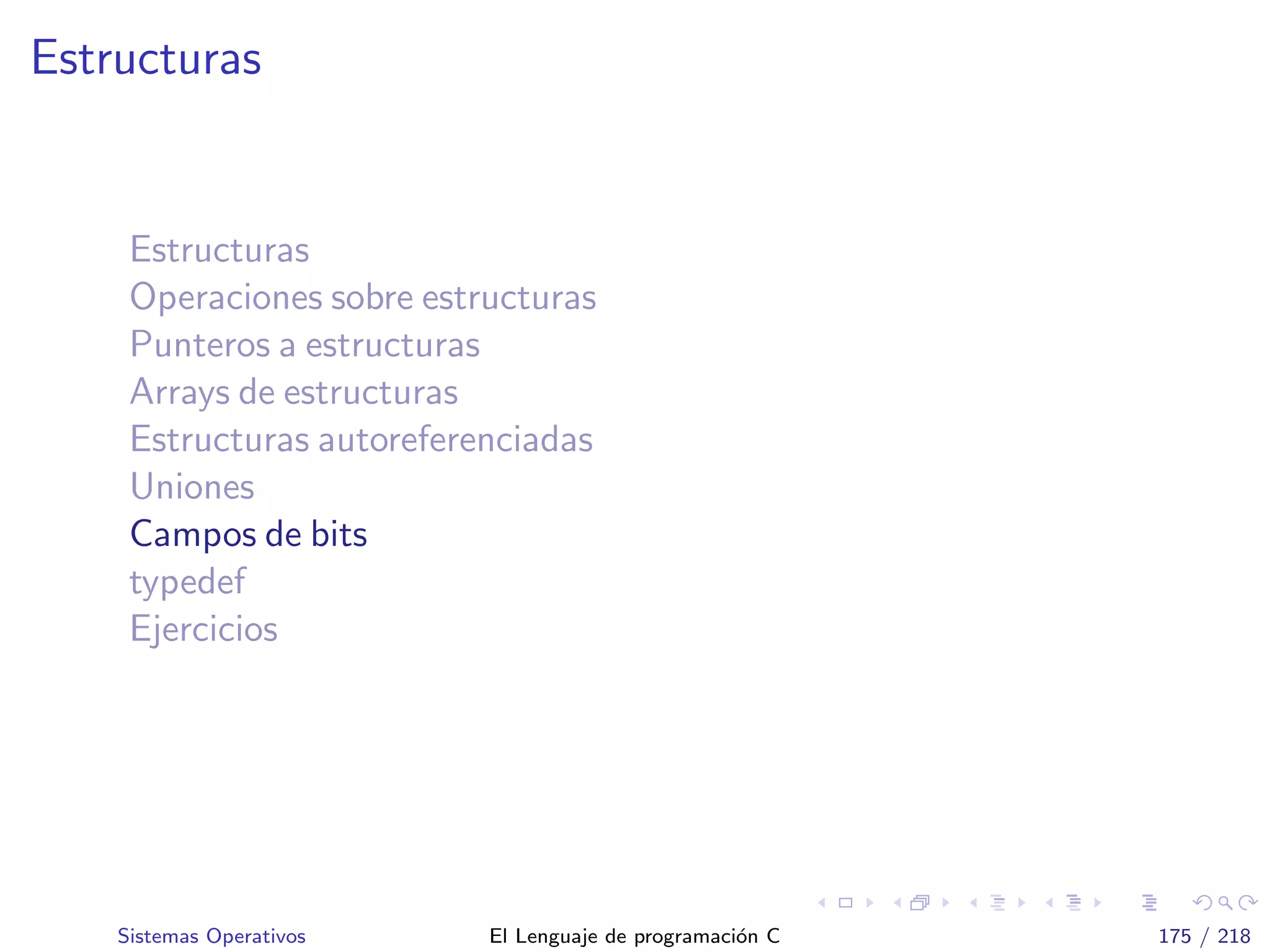 Estructuras
Estructuras
Operaciones sobre estructuras
Punteros a estructuras
Arrays de estructuras
Estructuras autoreferenciadas
Uniones
Campos de bits
typedef
Ejercicios
Sistemas Operativos El Lenguaje de programaci´on C 175 / 218
 