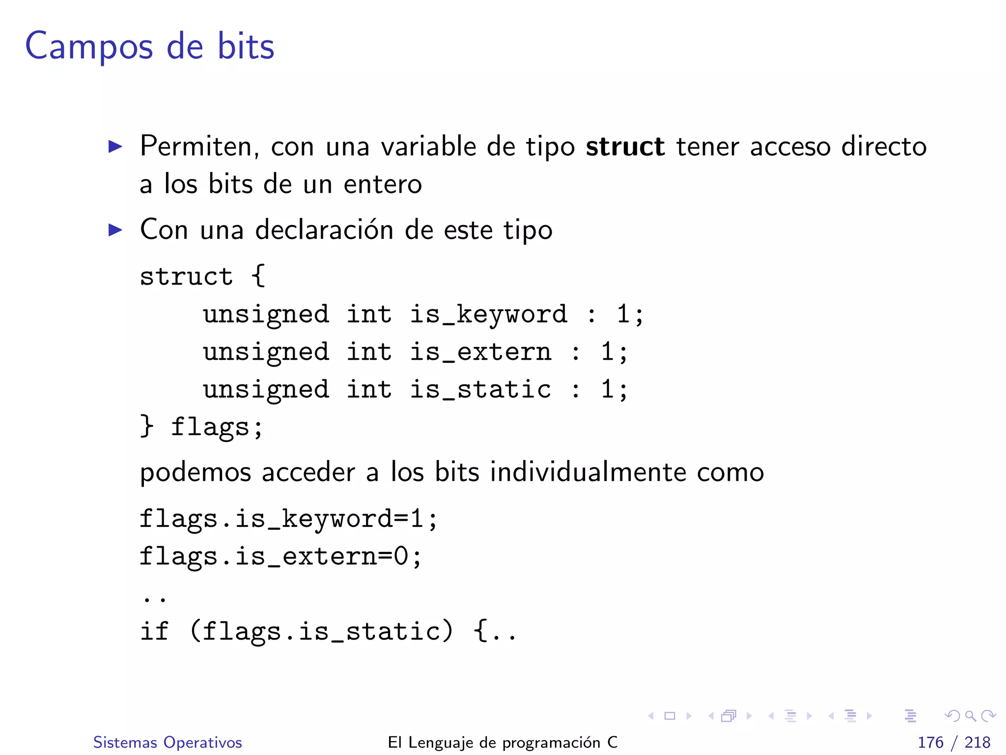 Campos de bits
Permiten, con una variable de tipo struct tener acceso directo
a los bits de un entero
Con una declaraci´on de este tipo
struct {
unsigned int is_keyword : 1;
unsigned int is_extern : 1;
unsigned int is_static : 1;
} flags;
podemos acceder a los bits individualmente como
flags.is_keyword=1;
flags.is_extern=0;
..
if (flags.is_static) {..
Sistemas Operativos El Lenguaje de programaci´on C 176 / 218
 