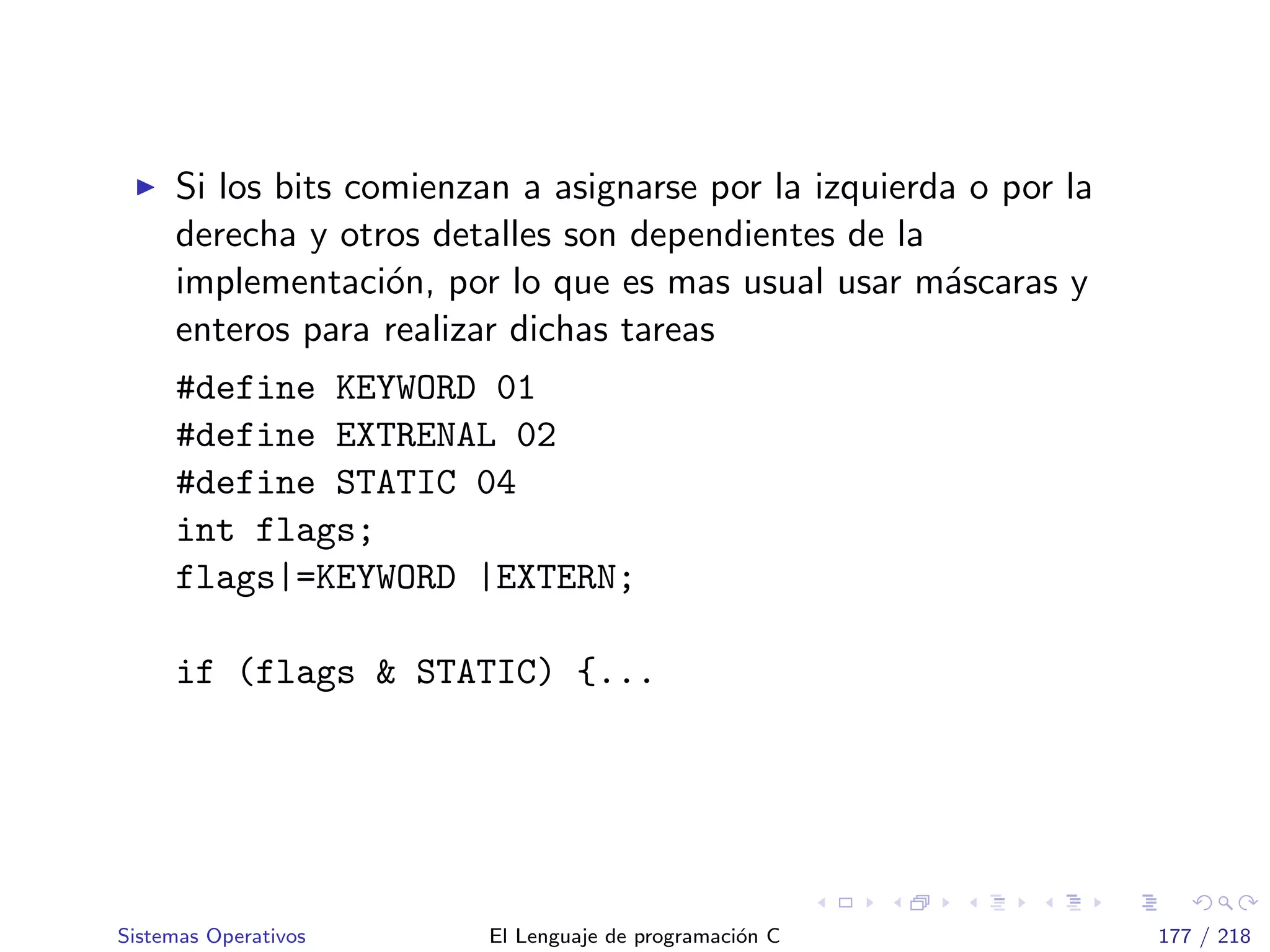 Si los bits comienzan a asignarse por la izquierda o por la
derecha y otros detalles son dependientes de la
implementaci´on, por lo que es mas usual usar m´ascaras y
enteros para realizar dichas tareas
#define KEYWORD 01
#define EXTRENAL 02
#define STATIC 04
int flags;
flags|=KEYWORD |EXTERN;
if (flags & STATIC) {...
Sistemas Operativos El Lenguaje de programaci´on C 177 / 218
 