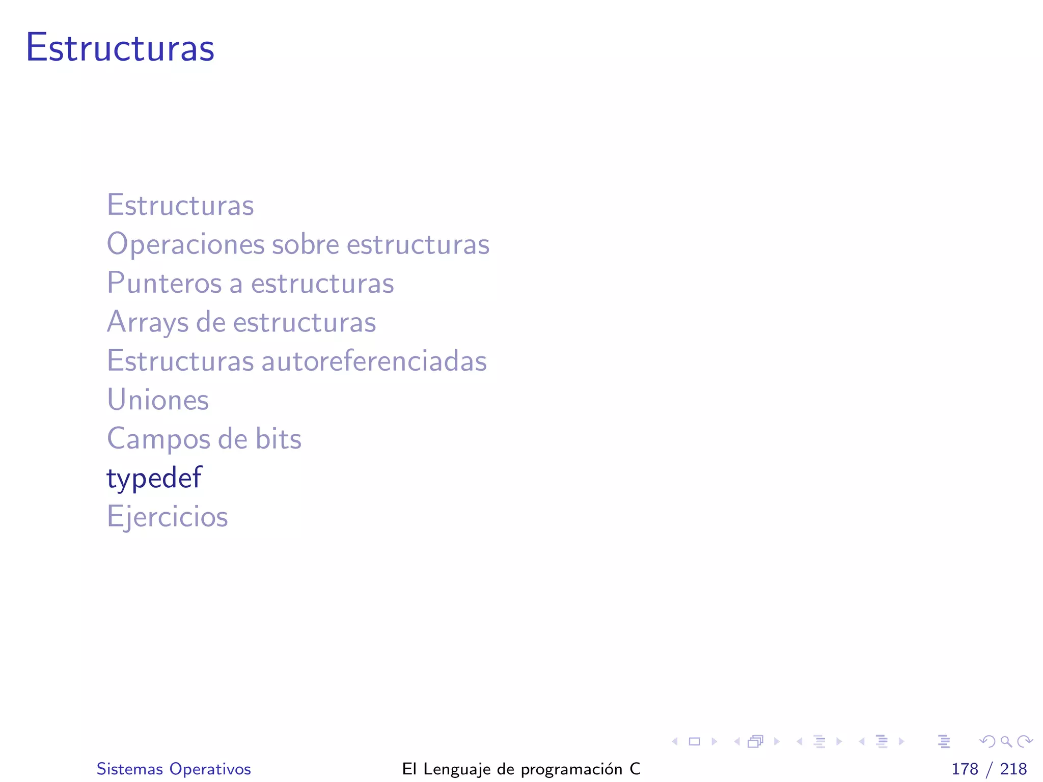 Estructuras
Estructuras
Operaciones sobre estructuras
Punteros a estructuras
Arrays de estructuras
Estructuras autoreferenciadas
Uniones
Campos de bits
typedef
Ejercicios
Sistemas Operativos El Lenguaje de programaci´on C 178 / 218
 
