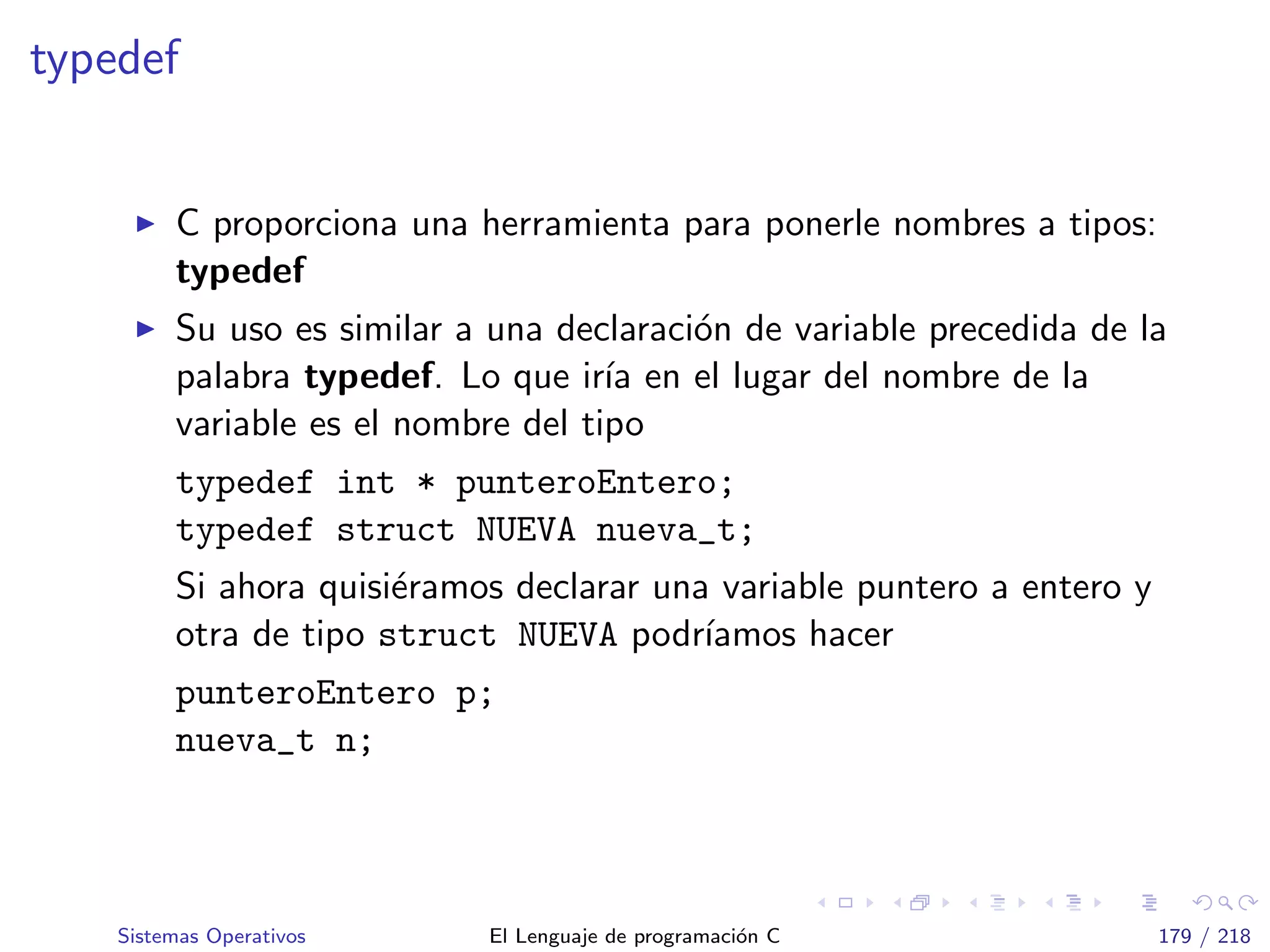typedef
C proporciona una herramienta para ponerle nombres a tipos:
typedef
Su uso es similar a una declaraci´on de variable precedida de la
palabra typedef. Lo que ir´ıa en el lugar del nombre de la
variable es el nombre del tipo
typedef int * punteroEntero;
typedef struct NUEVA nueva_t;
Si ahora quisi´eramos declarar una variable puntero a entero y
otra de tipo struct NUEVA podr´ıamos hacer
punteroEntero p;
nueva_t n;
Sistemas Operativos El Lenguaje de programaci´on C 179 / 218
 